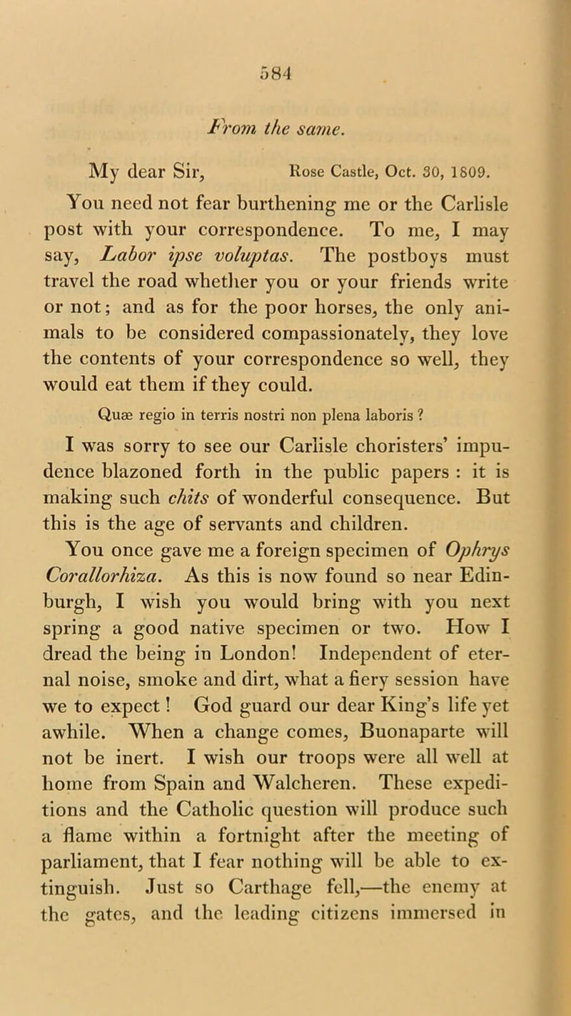 From the same. My dear Sir, Rose Castle, Oct. 30, 1809. You need not fear burthening me or the Carlisle post with your correspondence. To me, I may say, Labor ipse voluptas. The postboys must travel the road whether you or your friends write or not; and as for the poor horses, the only ani- mals to be considered compassionately, they love the contents of your correspondence so well, they would eat them if they could. Quas regio in terris nostri non plena laboris ? I was sorry to see our Carlisle choristers’ impu- dence blazoned forth in the public papers : it is making such chits of wonderful consequence. But this is the age of servants and children. You once gave me a foreign specimen of Ophips Corallorhiza. As this is now found so near Edin- burgh, I wish you would bring with you next spring a good native specimen or two. How I dread the being in London! Independent of eter- nal noise, smoke and dirt, what a fiery session have we to expect! God guard our dear King’s life yet awhile. When a change comes, Buonaparte will not be inert. I wish our troops were all well at home from Spain and Walcheren. These expedi- tions and the Catholic question will produce such a flame within a fortnight after the meeting of parliament, that I fear nothing will be able to ex- tinguish. Just so Carthage fell,—the enemy at the gates, and the leading citizens immersed in