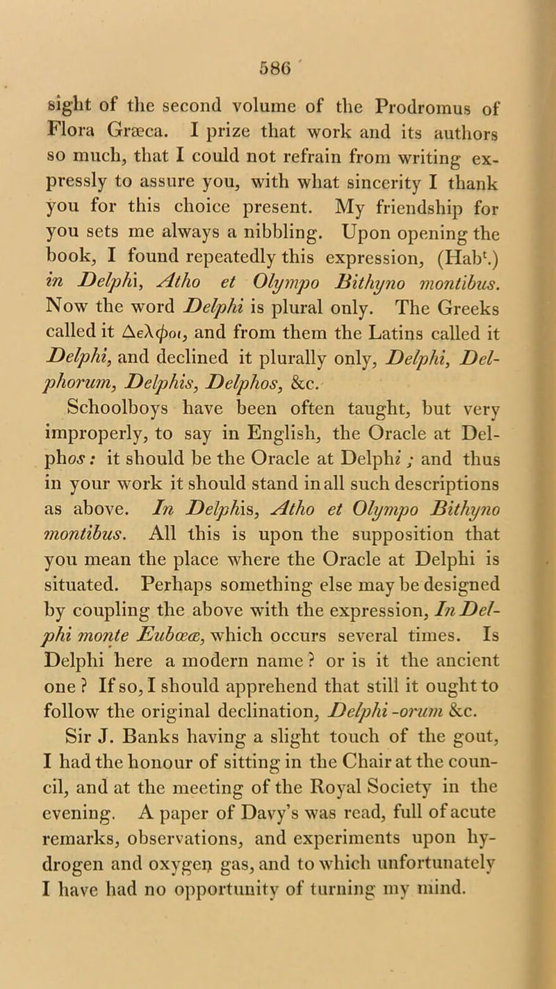 sight of the second, volume of the Prodromus of Flora Gra?ca. I prize that work and its authors so much, that I could not refrain from writing ex- pressly to assure you, with what sincerity I thank you for this choice present. My friendship for you sets me always a nibbling. Upon opening the book, I found repeatedly this expression, (Hab1.) in Delphi, Atho et Olympo Bithyno montibus. Now the word Delphi is plural only. The Greeks called it AeA<^oi, and from them the Latins called it Delphi, and declined it plurally only, Delphi, Del- phorum, Delphis, Delphos, &c. Schoolboys have been often taught, but very improperly, to say in English, the Oracle at Del- pho,y: it should be the Oracle at Delphi ; and thus in your work it should stand in all such descriptions as above. In Delphis, Atho et Olympo Bithyno montibus. All this is upon the supposition that you mean the place where the Oracle at Delphi is situated. Perhaps something else may be designed by coupling the above with the expression, In Del- phi monte Eubcece, which occurs several times. Is Delphi here a modern name ? or is it the ancient one ? If so, I should apprehend that still it ought to follow the original declination, Delphi -orum &c. Sir J. Banks having a slight touch of the gout, I had the honour of sitting in the Chair at the coun- cil, and at the meeting of the Royal Society in the evening. A paper of Davy’s was read, full of acute remarks, observations, and experiments upon hy- drogen and oxygen gas, and to which unfortunately I have had no opportunity of turning my mind.