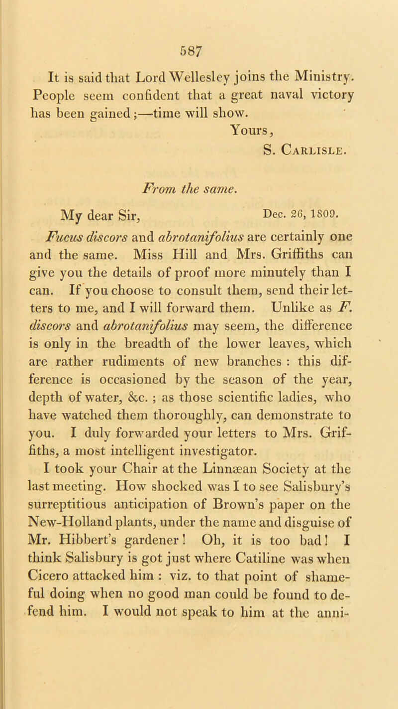 It is said that Lord Wellesley joins the Ministry. People seem confident that a great naval victory has been gained;—time will show. Yours, S. Carlisle. From the same. My dear Sir, Dec. 26, 1809. Fucus discors and abrotanifolius are certainly one and the same. Miss Hill and Mrs. Griffiths can give you the details of proof more minutely than I can. If you choose to consult them, send their let- ters to me, and I will forward them. Unlike as F. discors and abrotanifolius may seem, the difference is only in the breadth of the lower leaves, wdiich are rather rudiments of new branches : this dif- ference is occasioned by the season of the year, depth of water, &c. ; as those scientific ladies, who have watched them thoroughly, can demonstrate to you. I duly forwarded your letters to Mrs. Grif- fiths, a most intelligent investigator. I took your Chair at the Linnsean Society at the last meeting. How shocked was I to see Salisbury’s surreptitious anticipation of Brown’s paper on the New-Holland plants, under the name and disguise of Mr. Hibbert’s gardener! Oh, it is too bad! I think Salisbury is got just where Catiline was when Cicero attacked him : viz. to that point of shame- ful doing when no good man could be found to de- fend him. I would not speak to him at the anni-