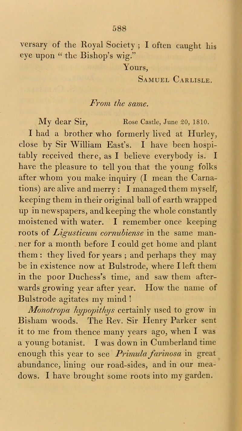 versary of the Royal Society ; I often caught his eye upon “ the Bishop’s wig.” Yours, Samuel Carlisle. From the same. My dear Sir, Rose Castle, June 20, 1810. I had a brother who formerly lived at Hurley, close by Sir William East’s. I have been hospi- tably received there, as I believe everybody is. I have the pleasure to tell you that the young folks after whom you make inquiry (I mean the Carna- tions) are alive and merry : I managed them myself, keeping them in their original ball of earth wrapped up in newspapers, and keeping the whole constantly moistened with water. I remember once keeping roots of Ligusticum cornuhiense in the same man- ner for a month before I could get home and plant them : they lived for years ; and perhaps they may be in existence now at Bulstrode, where I left them in the poor Duchess’s time, and saw them after- wards growing year after year. How the name of Bulstrode agitates my mind ! Monotropa hypopithys certainly used to grow in Bisham woods. The Rev. Sir Henry Parker sent it to me from thence many years ago, when I was a young botanist. I was down in Cumberland time enough this year to see Primula farinosa in great abundance, lining our road-sides, and in our mea- dows. I have brought some roots into my garden.