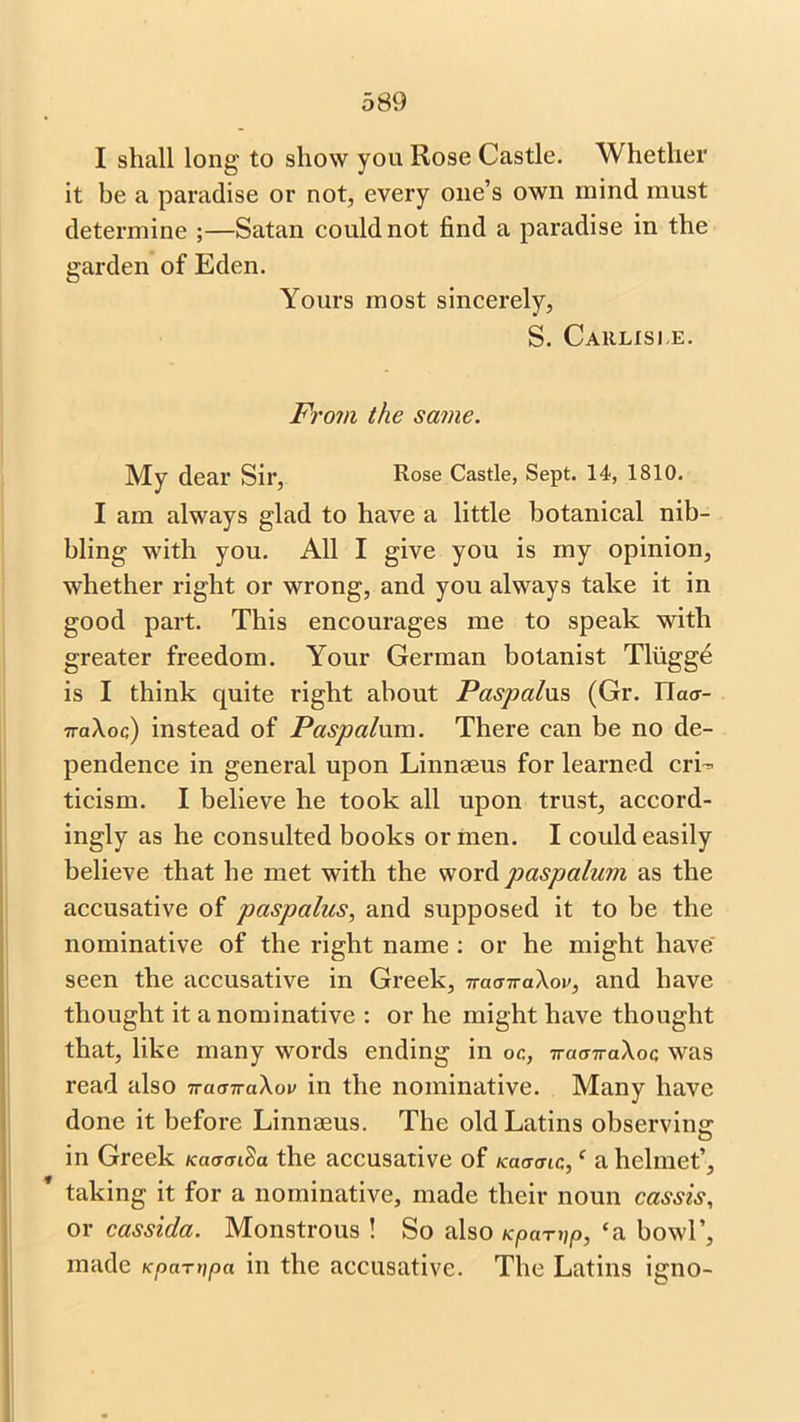 I shall long to show you Rose Castle. Whether it be a paradise or not, every one’s own mind must determine ;—Satan could not find a paradise in the garden of Eden. Yours most sincerely, S. Carlisle. From the same. My dear Sir, Rose Castle, Sept. 14, 1810. I am always glad to have a little botanical nib- bling with you. All I give you is my opinion, whether right or wrong, and you always take it in good part. This encourages me to speak with greater freedom. Your German botanist Tluggd is I think quite right about Paspalxxs, (Gr. ITa<r- 7ra\oc) instead of Pasp alum. There can be no de- pendence in general upon Linnaeus for learned cri- ticism. I believe he took all upon trust, accord- ingly as he consulted books or men. I could easily believe that he met with the word paspalum as the accusative of paspalus, and supposed it to be the nominative of the right name : or he might have' seen the accusative in Greek, 7racnra\ov, and have thought it a nominative : or he might have thought that, like many words ending in oc, -rraanaXoc; was read also TracnraXov in the nominative. Many have done it before Linnaeus. The old Latins observing- in Greek KciamSa the accusative of Kaacnc,,c a helmet’, taking it for a nominative, made their noun cassis, or cassida. Monstrous ! So also Kpanip, ‘a bowl’, made Kpartipa in the accusative. The Latins igno-