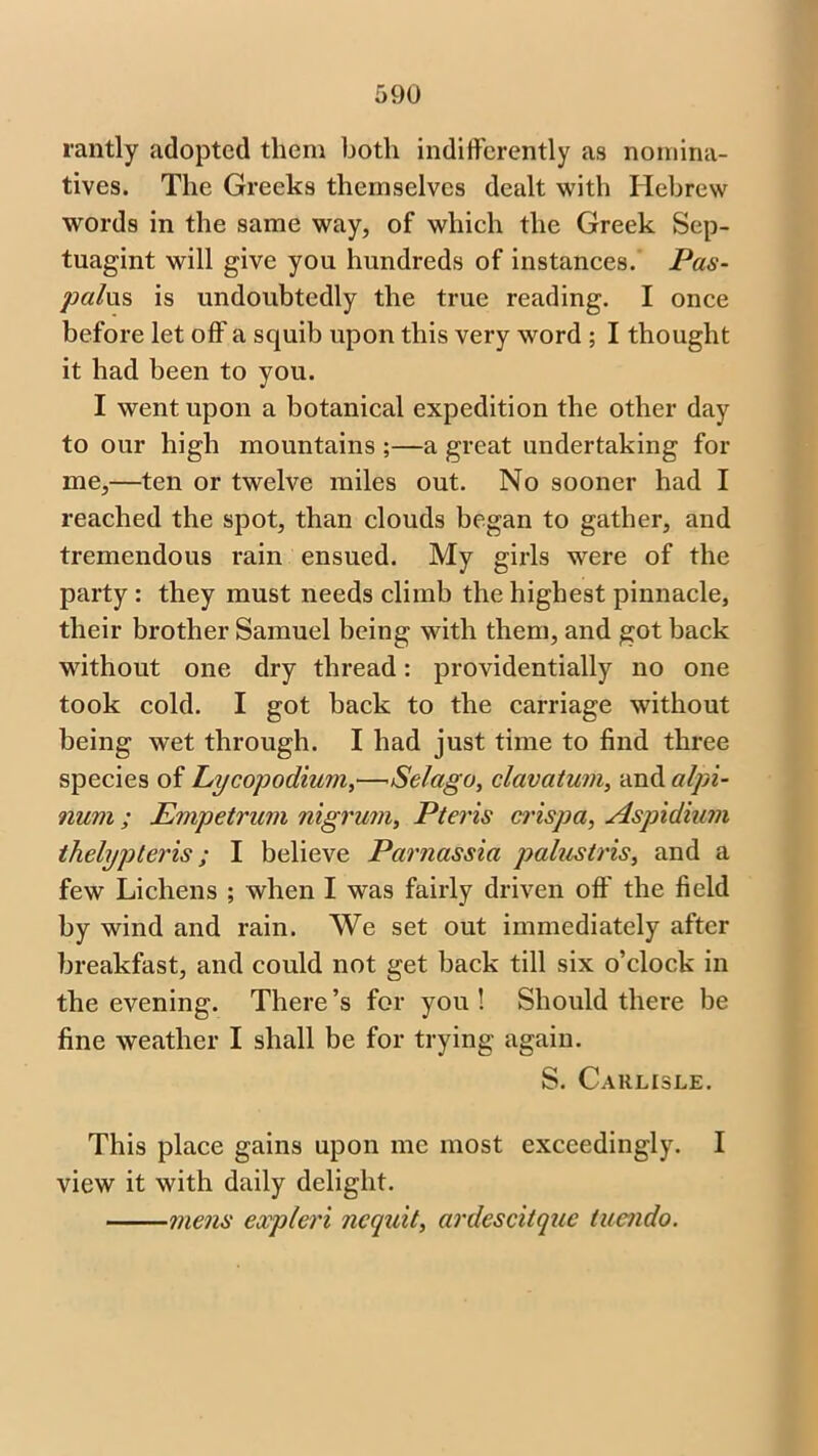 rantly adopted them both indifferently as nomina- tives. The Greeks themselves dealt with Hebrew words in the same way, of which the Greek Sep- tuagint will give you hundreds of instances. Pas- palus is undoubtedly the true reading. I once before let off a squib upon this very word ; I thought it had been to you. I went upon a botanical expedition the other day to our high mountains ;—a great undertaking for me,—ten or twelve miles out. No sooner had I reached the spot, than clouds began to gather, and tremendous rain ensued. My girls were of the party : they must needs climb the highest pinnacle, their brother Samuel being with them, and got back without one dry thread: providentially no one took cold. I got back to the carriage without being wet through. I had just time to find three species of Lycopodium,— Selago, clavatum, and alpi- num ; Empetrum nigrum, Pter is crispa, Aspidium thelypteris; I believe Parnassia palustris, and a few Lichens ; when I was fairly driven off the field by wind and rain. We set out immediately after breakfast, and could not get back till six o’clock in the evening. There’s for you! Should there be fine weather I shall be for trying again. S. Carlisle. This place gains upon me most exceedingly. I view it with daily delight. mens expleri nequit, ardescitque tuendo.