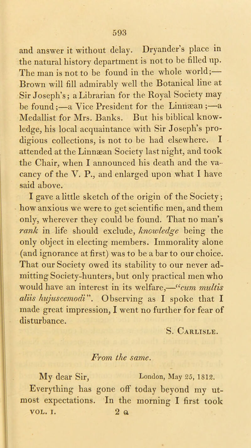 and answer it without delay. Dryander’s place in the natural history department is not to be filled up. The man is not to he found in the whole world; Brown will fill admirably well the Botanical line at Sir Joseph’s; a Librarian for the Royal Society may be found;—a Vice President for the Limisean ;—a Medallist for Mrs. Banks. But his biblical know- ledge, his local acquaintance with Sir Joseph’s pro- digious collections, is not to be had elsewhere. I attended at the Linnaean Society last night, and took the Chair, when I announced his death and the va- cancy of the V. P., and enlarged upon what I have said above. I gave a little sketch of the origin of the Society; how anxious we were to get scientific men, and them only, wherever they could he found. That no man’s rank in life should exclude, knowledge being the only object in electing members. Immorality alone (and ignorance at first) was to be a bar to our choice. That our Society owed its stability to our never ad- mitting Society-hunters, but only practical men who would have an interest in its welfare,—“cum multis aliis hajuscemodi. Observing as I spoke that I made great impression, I went no further for fear of disturbance. S. Carlisle. From the same. My dear Sir, London, May 25, 1812. Everything has gone off today beyond my ut- most expectations. In the morning I first took vol. i. 2 a