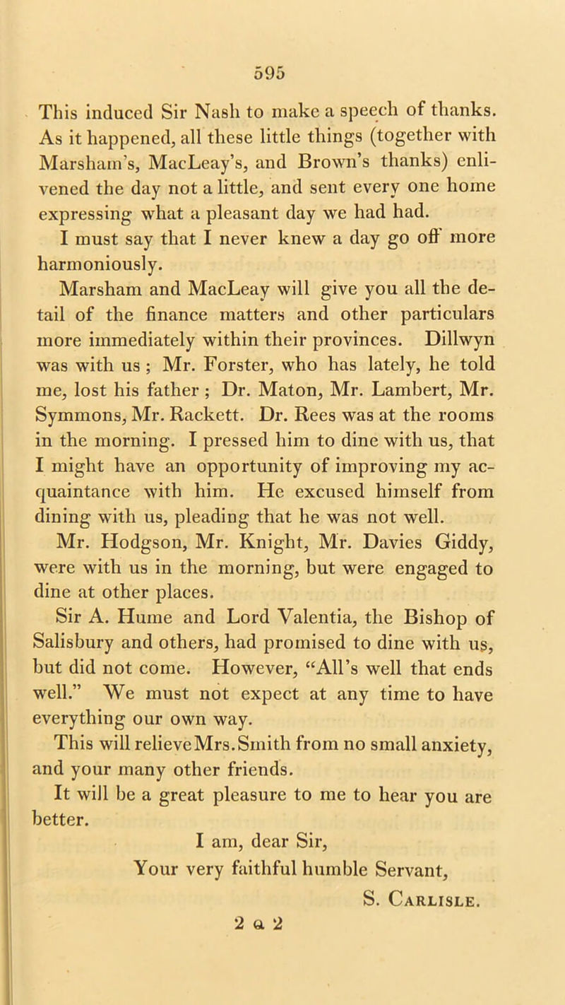This induced Sir Nash to make a speech of thanks. As it happened, all these little things (together with Marshain’s, MacLeay’s, and Brown’s thanks) enli- vened the day not a little, and sent every one home expressing what a pleasant day we had had. I must say that I never knew a day go oh more harmoniously. Marsham and MacLeay will give you all the de- tail of the finance matters and other particulars more immediately within their provinces. Dillwyn was with us ; Mr. Forster, who has lately, he told me, lost his father ; Dr. Maton, Mr. Lambert, Mr. Symmons, Mr. Rackett. Dr. Rees was at the rooms in the morning. I pressed him to dine with us, that I might have an opportunity of improving my ac- quaintance with him. He excused himself from dining with us, pleading that he was not well. Mr. Hodgson, Mr. Knight, Mr. Davies Giddy, were with us in the morning, but were engaged to dine at other places. Sir A. Hume and Lord Valentia, the Bishop of Salisbury and others, had promised to dine with us, but did not come. However, “All’s well that ends well.” We must not expect at any time to have everything our own way. This will relieveMrs.Smith from no small anxiety, and your many other friends. It will be a great pleasure to me to hear you are better. I am, dear Sir, Your very faithful humble Servant, S. Carlisle. 2 «. 2