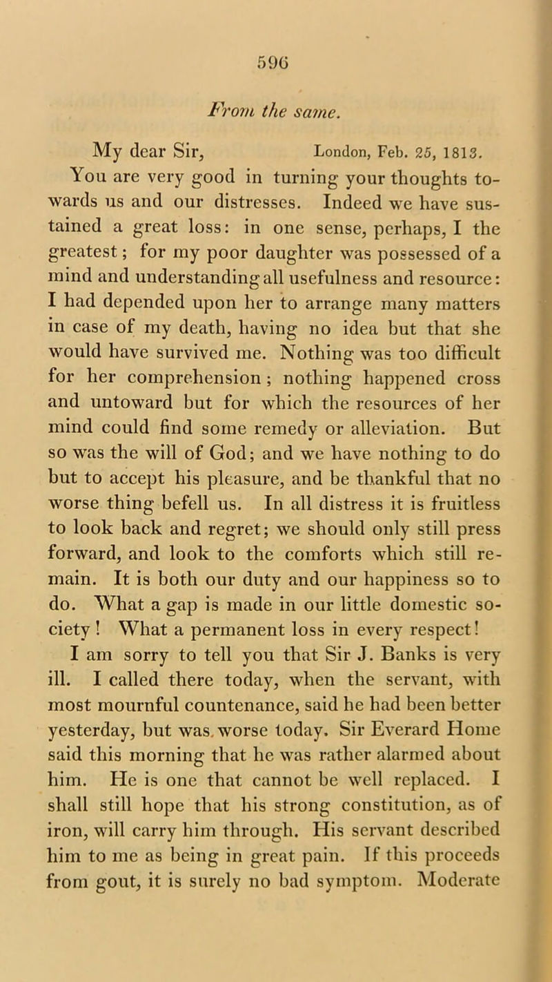 From the same. My clear Sir, London, Feb. 25, 1813. You are very good in turning your thoughts to- wards us and our distresses. Indeed we have sus- tained a great loss: in one sense, perhaps, I the greatest; for ray poor daughter was possessed of a mind and understanding all usefulness and resource: I had depended upon her to arrange many matters in case of my death, having no idea but that she would have survived me. Nothing was too difficult for her comprehension ; nothing happened cross and untoward but for which the resources of her mind could find some remedy or alleviation. But so was the will of God; and we have nothing to do but to accept his pleasure, and be thankful that no worse thing befell us. In all distress it is fruitless to look back and regret; we should only still press forward, and look to the comforts which still re- main. It is both our duty and our happiness so to do. What a gap is made in our little domestic so- ciety ! What a permanent loss in every respect! I am sorry to tell you that Sir J. Banks is very ill. I called there today, when the servant, with most mournful countenance, said he had been better yesterday, but was. worse today. Sir Everard Home said this morning that he was rather alarmed about him. He is one that cannot be well replaced. I shall still hope that his strong constitution, as of iron, will carry him through. His servant described him to me as being in great pain. If this proceeds from gout, it is surely no bad symptom. Moderate