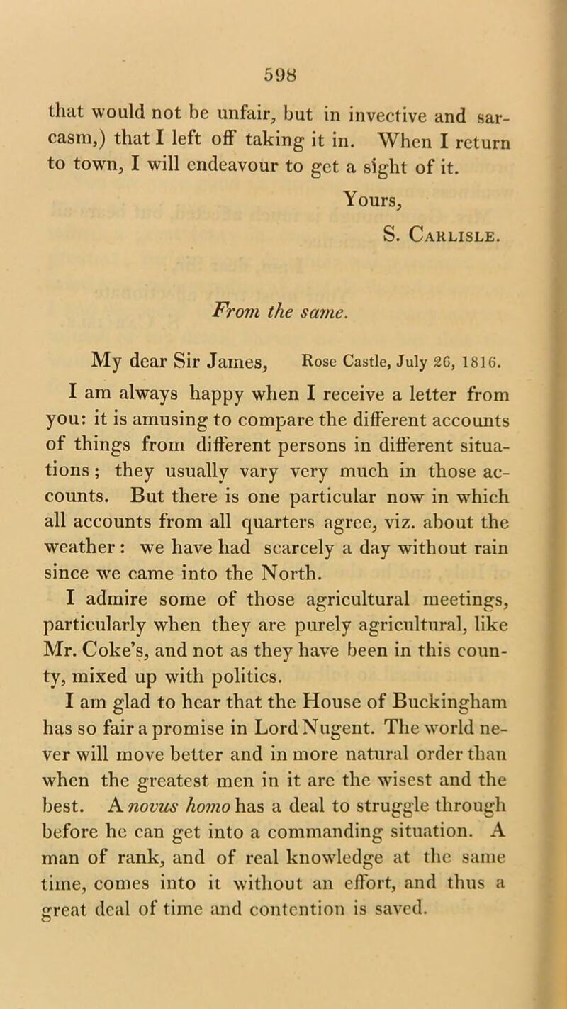that would not be unfair, but in invective and sar- casm,) that I left off taking it in. When I return to town, I will endeavour to get a sight of it. Yours, S. Carlisle. From the same. My dear Sir James, Rose Castle, July 26, 1816. I am always happy when I receive a letter from you: it is amusing to compare the different accounts of things from different persons in different situa- tions ; they usually vary very much in those ac- counts. But there is one particular now in which all accounts from all quarters agree, viz. about the weather: we have had scarcely a day without rain since we came into the North. I admire some of those agricultural meetings, particularly when they are purely agricultural, like Mr. Coke’s, and not as they have been in this coun- ty, mixed up with politics. I am glad to hear that the House of Buckingham has so fair a promise in Lord Nugent. The world ne- ver will move better and in more natural order than when the greatest men in it are the wisest and the best. A novus homo has a deal to struggle through before he can get into a commanding situation. A man of rank, and of real knowledge at the same time, comes into it without an effort, and thus a <rreat deal of time and contention is saved. O