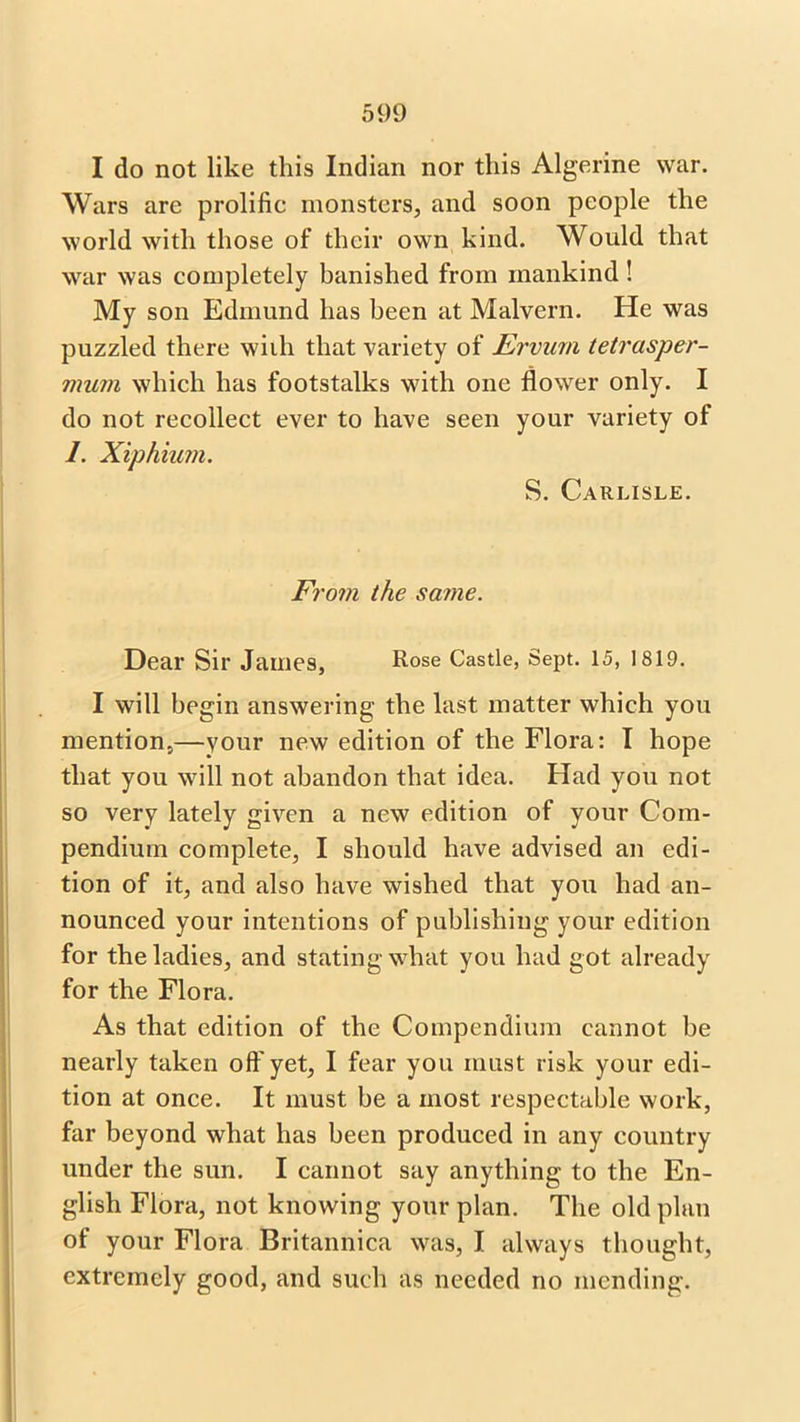 I do not like this Indian nor this Algerine war. Wars are prolific monsters, and soon people the world with those of their own kind. Would that war was completely banished from mankind! My son Edmund has been at Malvern. He was puzzled there wiili that variety of Ervum tetrasper- vium which has footstalks with one flower only. I do not recollect ever to have seen your variety of 1. Xiphium. S. Carlisle. From the same. Dear Sir James, Rose Castle, Sept. 15, 1819. I will begin answering the last matter which you mention,—your new edition of the Flora: I hope that you will not abandon that idea. Had you not so very lately given a new edition of your Com- pendium complete, I should have advised an edi- tion of it, and also have wished that you had an- nounced your intentions of publishing your edition for the ladies, and stating what you had got already for the Flora. As that edition of the Compendium cannot be nearly taken off yet, I fear you must risk your edi- tion at once. It must be a most respectable work, far beyond what has been produced in any country under the sun. I cannot say anything to the En- glish Flora, not knowing your plan. The old plan of your Flora Britannica was, I always thought, extremely good, and such as needed no mending.