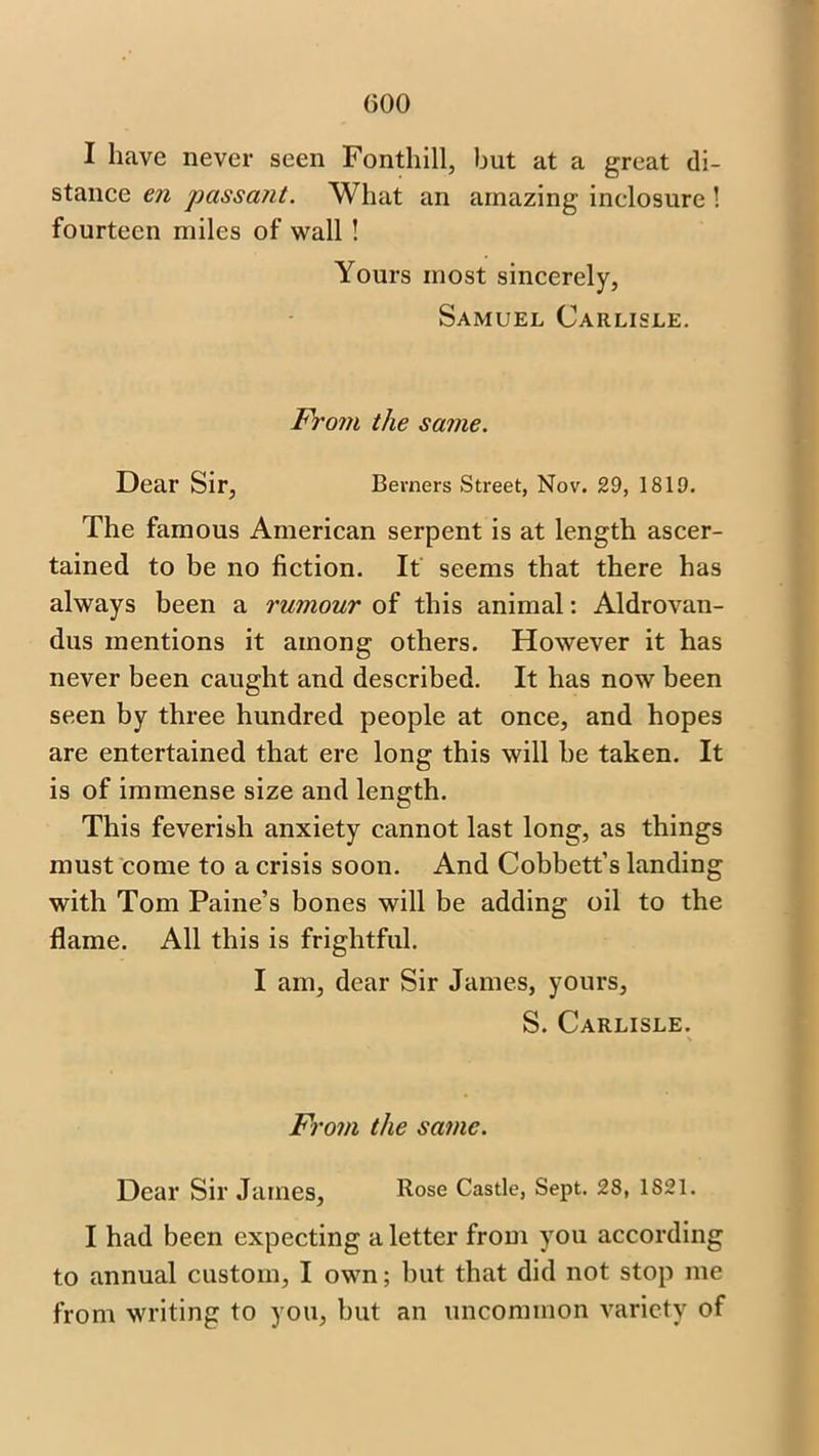 I have never seen Fonthill, but at a great di- stance en passant. What an amazing inelosure ! fourteen miles of wall ! Yours most sincerely, Samuel Carlisle. From the same. Dear Sir, Berners Street, Nov. 29, 1819. The famous American serpent is at length ascer- tained to be no fiction. It seems that there has always been a rumour of this animal: Aldrovan- dus mentions it among others. However it has never been caught and described. It has now been seen by three hundred people at once, and hopes are entertained that ere long this will be taken. It is of immense size and length. This feverish anxiety cannot last long, as things must come to a crisis soon. And Cobbett’s landing with Tom Paine’s bones will be adding oil to the flame. All this is frightful. I am, dear Sir James, yours, S. Carlisle. From the same. Dear Sir James, Rose Castle, Sept. 28, 1S21. I had been expecting a letter from you according to annual custom, I own; but that did not stop me from writing to you, but an uncommon variety of