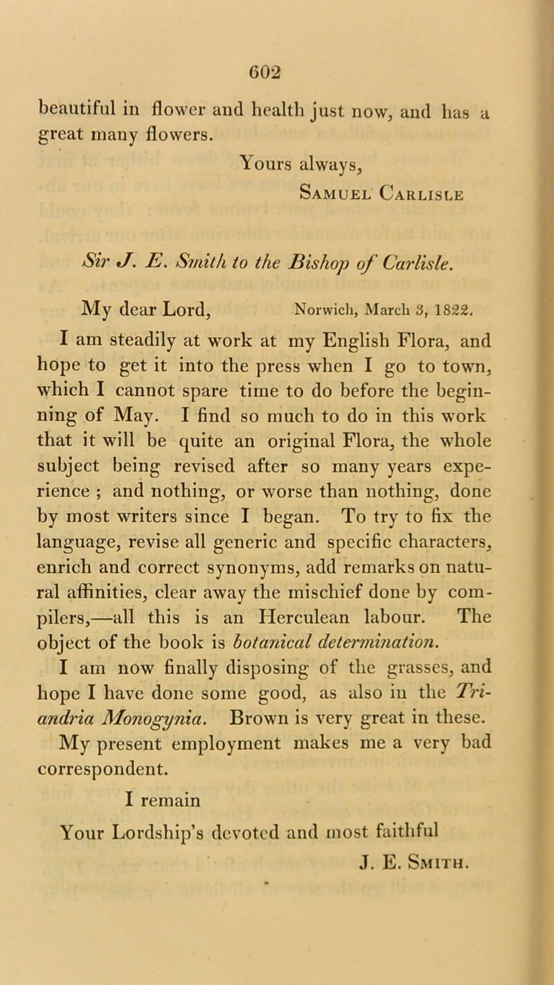 beautiful in flower and health just now, and has a great many flowers. Yours always, Samuel Carlisle Sir J. E. Smith to the Bishop of Carlisle. My dear Lord, Norwich, March 3, 1822. I am steadily at work at my English Flora, and hope to get it into the press when I go to town, which I cannot spare time to do before the begin- ning of May. I find so much to do in this work that it will be quite an original Flora, the whole subject being revised after so many years expe- rience ; and nothing, or worse than nothing, done by most writers since I began. To try to fix the language, revise all generic and specific characters, enrich and correct synonyms, add remarks on natu- ral affinities, clear away the mischief done by com- pilers,—all this is an Herculean labour. The object of the book is botanical determination. I am now finally disposing of the grasses, and hope I have done some good, as also in the Tri- andria Monogynia. Brown is very great in these. My present employment makes me a very bad correspondent. I remain Your Lordship’s devoted and most faithful J. E. Smith.