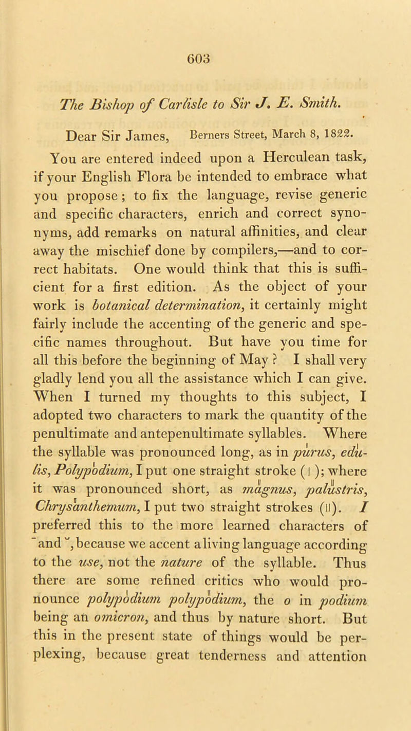 The Bishop of Carlisle to Sir J. E. Smith. Dear Sir James, Berners Street, March 8, 1822. You are entered indeed upon a Herculean task, if your English Flora be intended to embrace what you propose ; to fix the language, revise generic and specific characters, enrich and correct syno- nyms, add remarks on natural affinities, and clear away the mischief done by compilers,—and to cor- rect habitats. One would think that this is suffi- cient for a first edition. As the object of your work is botanical determination, it certainly might fairly include the accenting of the generic and spe- cific names throughout. But have you time for all this before the beginning of May ? I shall very gladly lend you all the assistance which I can give. When I turned my thoughts to this subject, I adopted two characters to mark the quantity of the penultimate and antepenultimate syllables. Where the syllable was pronounced long, as in purus, edu- lis, Polypodium, I put one straight stroke (i); where it was pronounced short, as magnus, palustris, Chrysanthemum, I put two straight strokes (il). I preferred this to the more learned characters of “and , because we accent aliving language according to the use, not the nature of the syllable. Thus there are some refined critics who would pro- nounce polypodium polypodium, the o in podium being an omicron, and thus by nature short. But this in the present state of things would be per- plexing, because great tenderness and attention