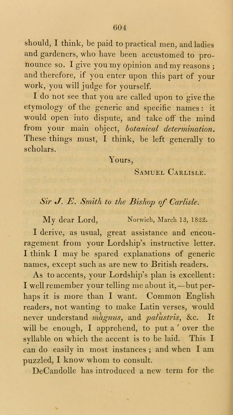 should, I think, be paid to practical men, and ladies and gardeners, who have been accustomed to pro- nounce so. I give you my opinion and my reasons ; and therefore, if you enter upon this part of your work, you will judge for yourself. I do not see that you are called upon to give the etymology of the generic and specific names: it would open into dispute, and take off the mind from your main object, botanical determination. These things must, I think, be left generally to scholars. Yours, Samuel Carlisle. Sir */. E. Smith to the Bishop of Carlisle. My dear Lord, Norwich, March 13, 1822. I derive, as usual, great assistance and encou- ragement from your Lordship’s instructive letter. I think I may be spared explanations of generic names, except such as are new to British readers. As to accents, your Lordship’s plan is excellent: I well remember your telling me about it,—but per- haps it is more than I want. Common English readers, not wanting to make Latin verses, would never understand magnus, and palustris, &c. It will be enough, I apprehend, to put a ' over the syllable on which the accent is to be laid. This I can do easily in most instances ; and when I am puzzled, I know whom to consult. DeCandolle has introduced a new term for the