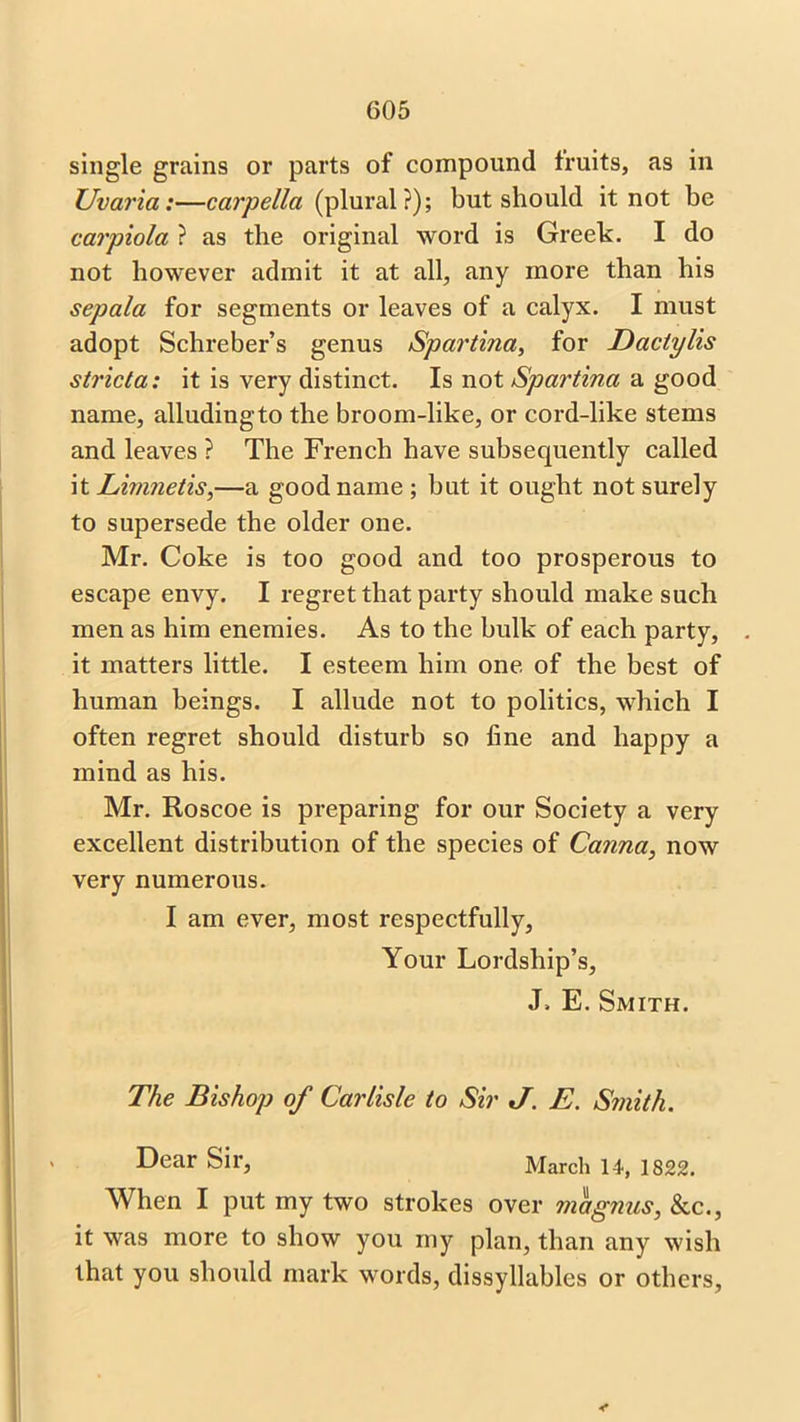single grains or parts of compound fruits, as in Uvaria:—carpella (plural?); but should it not be carpiola ? as the original word is Greek. I do not however admit it at all, any more than his sepala for segments or leaves of a calyx. I must adopt Schreber’s genus Spartina, for Daclylis stricta: it is very distinct. Is not Spartina a good name, alludingto the broom-like, or cord-like stems and leaves ? The French have subsequently called it Limnetis,—a good name; but it ought not surely to supersede the older one. Mr. Coke is too good and too prosperous to escape envy. I regret that party should make such men as him enemies. As to the bulk of each party, it matters little. I esteem him one of the best of human beings. I allude not to politics, which I often regret should disturb so fine and happy a mind as his. Mr. Roscoe is preparing for our Society a very excellent distribution of the species of Canna, now very numerous. I am ever, most respectfully, Your Lordship’s, J. E. Smith. The Bishop of Carlisle to Sir J. E. Smith. Dear Sir, March 14, 1822. When I put my two strokes over magnus, &c., it was more to show you my plan, than any wish that you should mark words, dissyllables or others,