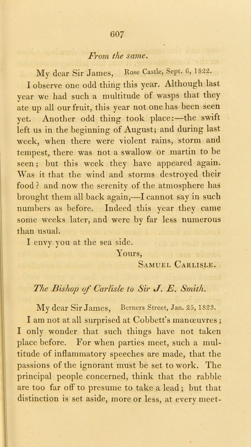 From the same. My dear Sir James, Rose Castle, Sept. G, 1822. I observe one odd thing this year. Although last year we had such a multitude of wasps that they ate up all our fruit, this year not one has been seen yet. Another odd thing took place:—the swift left us in the beginning of August; and during last week, when there were violent rains, storm and tempest, there was not a swallow or martin to be seen; but this week they have appeared again. Was it that the wind and storms destroyed their food ? and now the serenity of the atmosphere has brought them all back again,—I cannot say in such numbers as before. Indeed this year they came some weeks later, and were by far less numerous than usual. I envy you at the sea side. Yours, Samuel Carlisle. The Bishop of Carlisle to Sir J. E. Smith. My dear Sir James, Berners Street, Jan. 25, 1823. I am not at all surprised at Cobbett’s manoeuvres ; I only wonder that such things have not taken place before. For when parties meet, such a mul- titude of inflammatory speeches are made, that the passions of the ignorant must be set to work. The principal people concerned, think that the rabble are too far off7 to presume to take a lead; but that distinction is set aside, more or less, at every meet-