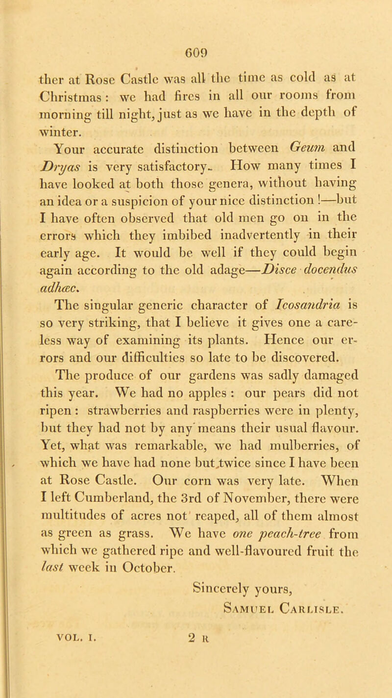 ther at Rose Castle was all the time as cold as at Christmas : we had fires in all our rooms from morning till night, just as we have in the depth of winter. Your accurate distinction between Geum and Dryas is very satisfactory- How many times I have looked at both those genera, without having an idea or a suspicion of your nice distinction !—but I have often observed that old men go on in the errors which they imbibed inadvertently in their early age. It would be well if they could begin again according to the old adage—Disce docendns adhcec. The singular generic character of Icosandria is so very striking, that I believe it gives one a care- less way of examining its plants. Hence our er- rors and our difficulties so late to be discovered. The produce of our gardens was sadly damaged this year. We had no apples : our pears did not ripen : strawberries and raspberries were in plenty, hut they had not by any means their usual flavour. Yet, what was remarkable, we had mulberries, of which we have had none but,twice since I have been at Rose Castle. Our corn was very late. When I left Cumberland, the 3rd of November, there were multitudes of acres not reaped, all of them almost as green as grass. We have one peach-tree from which we gathered ripe and well-flavoured fruit the last week in October. Sincerely yours, Samuel Carlisle. vol. i. 2 R