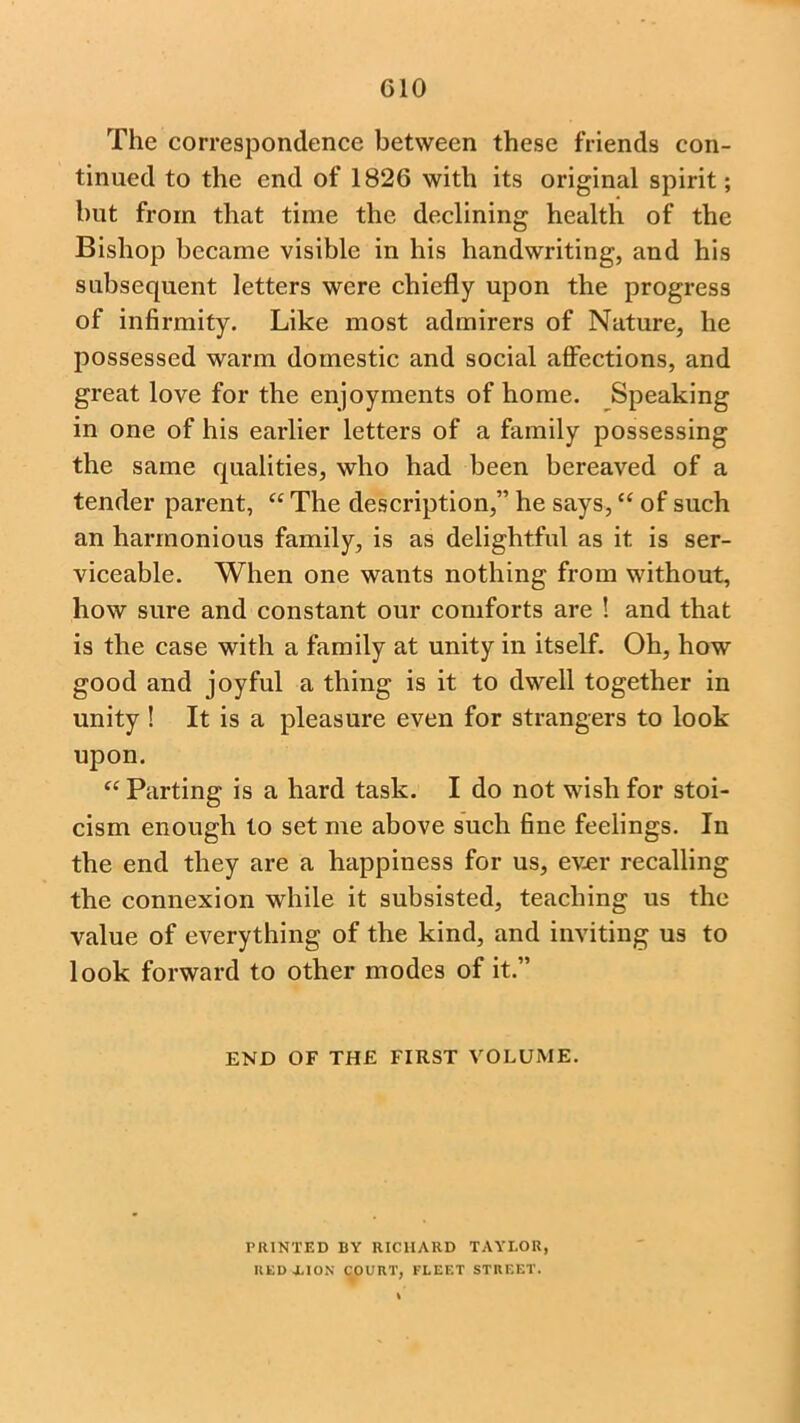 G10 The correspondence between these friends con- tinued to the end of 1826 with its original spirit; but from that time the declining health of the Bishop became visible in his handwriting, and his subsequent letters were chiefly upon the progress of infirmity. Like most admirers of Nature, he possessed warm domestic and social affections, and great love for the enjoyments of home. Speaking in one of his earlier letters of a family possessing the same qualities, who had been bereaved of a tender parent, “ The description,” he says, “ of such an harmonious family, is as delightful as it is ser- viceable. When one wants nothing from without, how sure and constant our comforts are ! and that is the case with a family at unity in itself. Oh, how good and joyful a thing is it to dwell together in unity ! It is a pleasure even for strangers to look upon. “ Parting is a hard task. I do not wish for stoi- cism enough to set me above such fine feelings. In the end they are a happiness for us, ever recalling the connexion while it subsisted, teaching us the value of everything of the kind, and inviting us to look forward to other modes of it.” END OF THE FIRST VOLUME. PRINTED BY RICHARD TAYLOR, RED LION COURT, FLEET STREET.