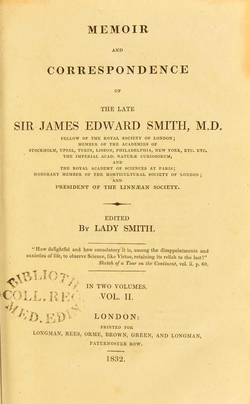 *»1r AND CORRESPONDENCE OF THE LATE SIR JAMES EDWARD SMITH, M.D. FELLOW OF THE ROYAL SOCIETY OF LONDON; MEMBER OF THE ACADEMIES OF STOCKHOLM, UPSAL, TURIN, LISBON, PHILADELPHIA, NEW YORK, ETC. ETC, THE IMPERIAL ACAD. NATURjE CURIOSORUM, AND THE ROYAL ACADEMY OF SCIENCES AT PARIS; HONORARY MEMBER OF THE HORTICULTURAL SOCIETY OF LONDON ; AND PRESIDENT OF THE LINNiEAN SOCIETY. EDITED By LADY SMITH. “ How delightful and how consolatory it is, among the disappointments and anxieties of life, to observe Science, like Virtue, retaining its relish to the last I” Sketch of a Tour on the Continent, vol. ii. p. 60. X.J i-J o IN TWO VOLUMES. LONDON: PRINTED FOR LONGMAN, REES, ORME, BROWN, GREEN, AND LONGMAN, PATERNOSTER ROW. 1832
