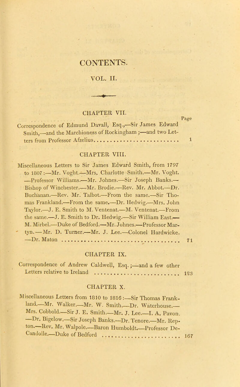CONTENTS. VOL. II. —-♦ CHAPTER VII. Page Correspondence of Edmund Davall, Esq.,—Sir James Edward Smith,—and the Marchioness of Rockingham ;—and two Let- ters from Professor Afzelius 1 CHAPTER VIII. Miscellaneous Letters to Sir James Edward Smith, from 1797 to 1807:—Mr. Voght.—Mrs. Charlotte Smith.—Mr. Voght. —Professor Williams.—Mr. Johnes.—Sir Joseph Banks.— Bishop of Winchester.—Mr. Brodie.—Rev. Mr. Abbot.—Dr. Buchanan.—Rev. Mr. Talbot.—From the same.—Sir Tho- mas Frankland.—From the same.—Dr. lledwig.—Mrs. John Taylor.—J. E. Smith to M. Ventenat,—M. Ventenat.—From the same.—J. E. Smith to Dr. Hedwig.—Sir William East.-— M. Mirbel.—Duke of Bedford.—Mr. Johnes.—Professor Mar- ' tyn. — Mr. D. Turner.—Mr. J. Lee.—Colonel Ilardwicke. —Dr. Maton 71 CHAPTER IX. Correspondence of Andrew Caldwell, Esq.;—and a few other Letters relative to Ireland 123 CHAPTER X. Miscellaneous Letters from 1010 to 181GSir Thomas Frank- land.—Mr. Walker—.Mr. W. Smith Dr. Waterhouse.— Mrs. Cobbold—Sir J. E. Smith.—Mr. J. Lee I. A. Pavon. —Dr. Bigelow.—Sir Joseph Banks.—Dr. Tenore.—Mr. Rep- ton. Rev. Mr. Walpole.—Baron Humboldt.—Professor De- Candolle.—Duke of Bedford .... i r>7