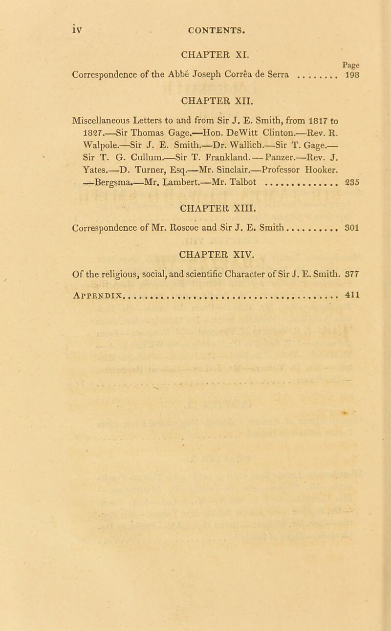 CHAPTER XT. Correspondence of the Abbe Joseph Corr&a de Serra Page 198 CHAPTER XII. Miscellaneous Letters to and from Sir J. E. Smith, from 1817 to 1827.—Sir Thomas Gage.—Hon. DeWitt Clinton.—Rev. R. Walpole.—Sir J. E. Smith.—Dr. Wallich.—Sir T. Gage.— Sir T. G. Cullum.—Sir T. Frankland. — Panzer.—Rev. J. Yates.—D. Turner, Esq.—Mr. Sinclair.—Professor Hooker. —Bergsma.—Mr. Lambert.—Mr. Talbot 235 CHAPTER XIII. Correspondence of Mr. Roscoe and Sir J. E. Smith 301 CHAPTER XIV. Of the religious, social, and scientific Character of Sir J. E. Smith. 377 Appendix 411