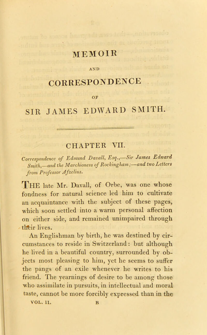 AND CORRESPONDENCE OF SIR JAMES EDWARD SMITH. CHAPTER VII. Correspondence of Edmund Duvall, Esc[., Sir James Edivard Smith, and the Marchioness of Rockingham;—and two Letters from Professor Afzelius. The late Mr. Davall, of Orbe, was one whose fondness for natural science led him to cultivate an acquaintance with the subject of these pages, which soon settled into a warm personal affection on either side, and remained unimpaired through tllhir lives. An Englishman by birth, he was destined by cir- cumstances to reside in Switzerland: but although he lived in a beautiful country, surrounded by ob- jects most pleasing to him, yet he seems to suffer the pangs of an exile whenever he writes to his friend. The yearnings of desire to be among those who assimilate in pursuits, in intellectual and moral taste, cannot be more forcibly expressed than in the