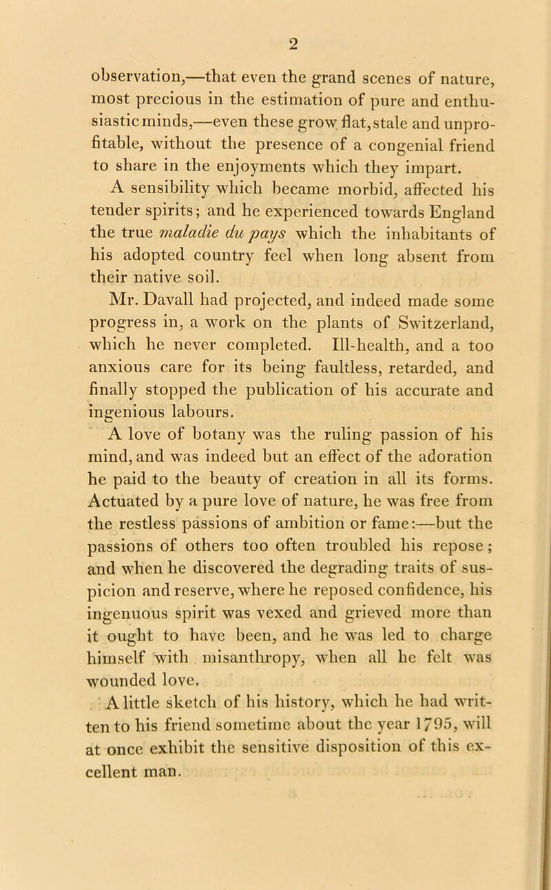 observation,—that even the grand scenes of nature, most precious in the estimation of pure and enthu- siastic minds,—even these grow flat,stale and unpro- fitable, without the presence of a congenial friend to share in the enjoyments which they impart. A sensibility which became morbid, affected his tender spirits; and he experienced towards England the true maladie du pays which the inhabitants of his adopted country feel when long absent from their native soil. Mr. Davall had projected, and indeed made some progress in, a work on the plants of Switzerland, which he never completed. Ill-health, and a too anxious care for its being faultless, retarded, and finally stopped the publication of his accurate and ingenious labours. A love of botany was the ruling passion of his mind, and was indeed but an effect of the adoration he paid to the beauty of creation in all its forms. Actuated by a pure love of nature, he was free from the restless passions of ambition or fame:—but the passions of others too often troubled his repose; and when he discovered the degrading traits of sus- picion and reserve, where he reposed confidence, his ingenuous spirit was vexed and grieved more than it ought to have been, and he was led to charge himself with misanthropy, when all he felt was wounded love. A little sketch of his history, which he had writ- ten to his friend sometime about the year 1/95, will at once exhibit the sensitive disposition of this ex- cellent man.