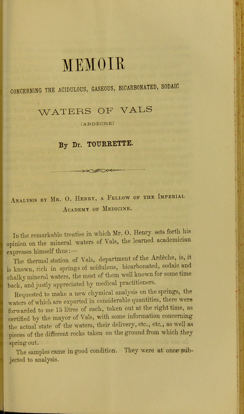 CONCERNING THE ACIDULOUS, GASEOUS, BICARBONATED, SODAIC WATERS OF VALS (ARDECHE) By Dr. TOURRETTE. Analysis by Mr. 0. Henky, a Fellow of the Imperial Academy or Medicine. In the remarkable treatise in which Mr. 0. Henry sets forth his opinion on the mineral waters of Vals, the learned academician expresses himself thus:— The thermal station of Vals, department of the Ard^che, is, it is known, rich in springs of acidulous, bicarbonated, sodaic and chalky mineral waters, the most of them well known for some time back, and justly appreciated by medical practitioners. Requested to make a new chymical analysis on the springs, the waters of which are exported in considerable quantities, there were forwarded to me 15 litres of each, taken out at the right time, as certified by the mayor of Vals, with some information concerning the actual state of the waters, their delivery, etc., etc., as well as pieces of the different rocks taken on the ground from which they spring out. The samples came in good condition. They were at once'pdb- jected to analysis.