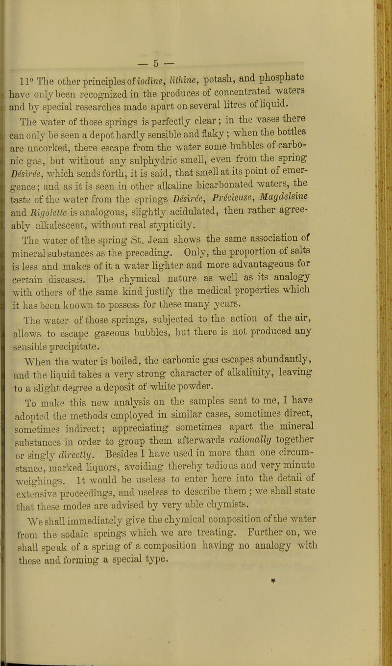 IP The other principles of iorfine, Uthine, potash, and phosphate have only been recog-nized in the produces of concentrated waters and by special researches made apart on several litres of liquid. The water of those springs is perfectly clear; in the vases there can only be seen a depot hardly sensible and flaky; when the bottles are uncorked, there escape from the water some bubbles of carbo- nic g-as, but without any sulphydric smell, even from the spring Desiree, which sends forth, it is said, that smell at its point of emer- gence ; and as it is seen in other alkaline bicarbonated waters, the taste ofthe water from the springs Desiree, Precieuse, Magdeleine and Rigolette is analogous, shghtly acidulated, then rather agree- ably alkalescent, without real stypticity. The water ofthe spring St. Jean shows the same association of mineral substances as the preceding. Only, the proportion of salts is less and makes of it a water lighter and more advantageous for certain diseases. The chymical nature as well as its analogy with others of the same kind justify the medical properties which it has been known to possess for these many years. The water of those springs, subjected to the action of the air, allows to escape gaseous bubbles, but there is not produced any sensible precipitate. When the water is boiled, the carbonic gas escapes abundantly, and the liquid takes a very strong character of alkalinity, leaving to a slight degree a deposit of white powder. To make this new analysis on the samples sent to me, I have adopted the methods employed in similar cases, sometimes direct, sometimes indirect; appreciating sometimes apart the mineral substances in order to group them afterwards rationally together or singly directly. Besides I have used in more than one circum- stance, marked liquors, avoiding thereby tedious and very minute weighings. It w^ould be useless to enter here into the detail of extensive proceedings, and useless to describe them ; we shall state that these modes are advised by very able chymists. We shall immediately give the chymical composition of the water from the sodaic springs which we are treating. Further on, we shall speak of a spring of a composition having no analogy witli these and forming a special type.