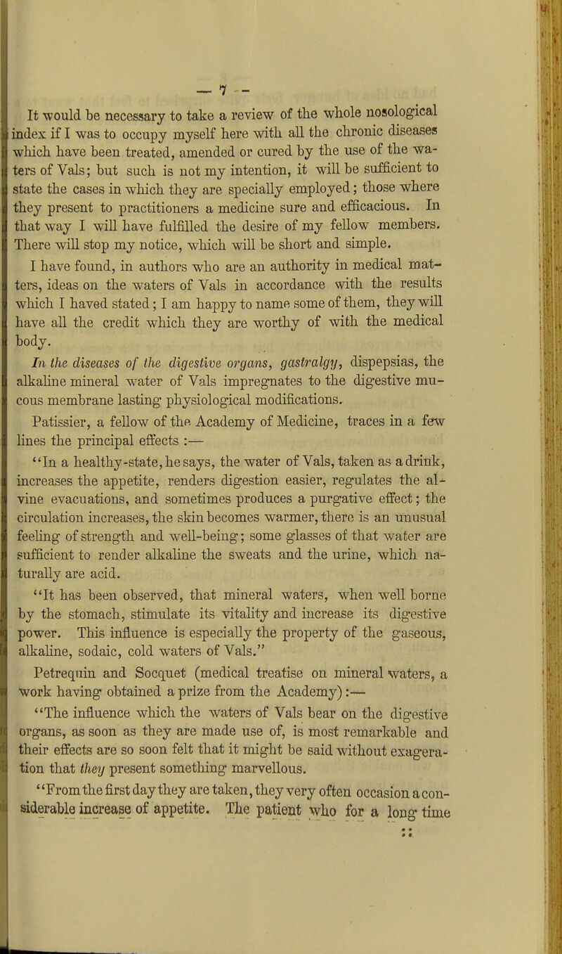 It would be necessary to take a review of the whole nosological index if I was to occupy myself here with all the chronic diseases which have been treated, amended or cured by the use of the wa- ters of Vals; but such is not my intention, it will be sufficient to state the cases in which they are specially employed; those where they present to practitioners a medicine sure and efficacious. In that way I will have fulfilled the desire of my fellow members. There wiU stop my notice, which will be short and simple. I have found, in authors who are an authority in medical mat- ters, ideas on the waters of Vals in accordance with the results which I haved stated; I am happy to name some of them, they will have all the credit which they are worthy of with the medical body. In the diseases of the digestive organs, gastralgtj, dispepsias, the alkahne mineral water of Vals impregnates to the dig'estive mu- cous membrane lasting physiological modifications. Patissier, a fellow of the Academy of Medicine, traces in a ferw lines the principal effects :— *'In a healthy-state, he says, the water of Vals, taken as a drink, increases the appetite, renders digestion easier, regulates the al- vine evacuations, and sometimes produces a purgative effect; the circulation increases, the skin becomes warmer, there is an unusual feehng of strength and well-being; some glasses of that water are sufficient to render alkaUne the sweats and the urine, which na- turally are acid. It has been observed, that mineral waters, when well borne by the stomach, stimulate its vitality and increase its digestive power. This influence is especially the property of the gaseous, alkahne, sodaic, cold waters of Vals. Petrequin and Socquet (medical treatise on mineral waters, a work having obtained a prize from the Academy):— The influence which the waters of Vals bear on the digestive organs, as soon as they are made use of, is most remarkable and their effects are so soon felt that it might be said without exagera- tion that they present something marvellous. ' 'From the first day they are taken, they very often occasion a con- siderable increase of appetite. The patient who for a long time