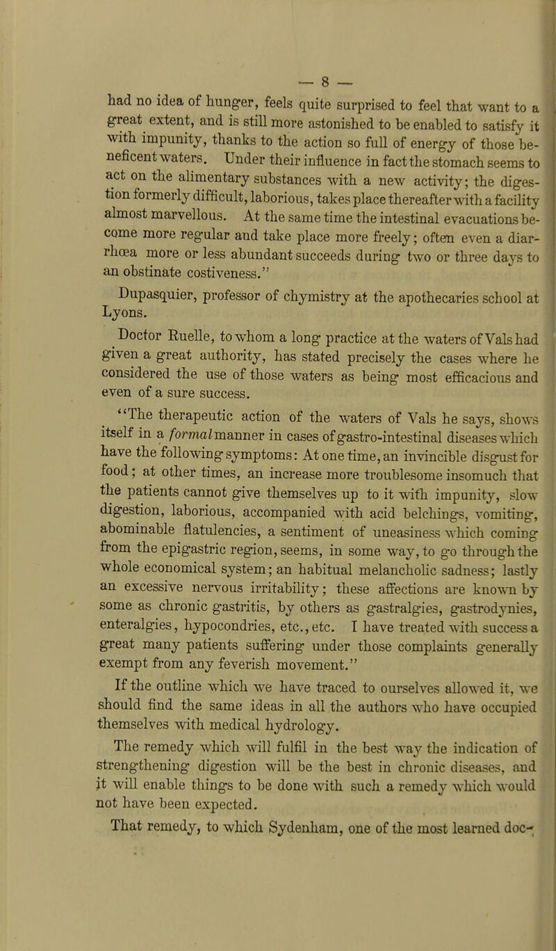 had no idea of hunger, feels quite surprised to feel that want to a great extent, and is still more astonished to be enabled to satisfy it with impunity, thanks to the action so full of energy of those be- neficent waters. Under their influence in fact the stomach seems to act on the alimentary substances with a new activity; the diges- tion formerly difficult, laborious, takes place thereafter with a facility ahnost marvellous. At the same time the intestinal evacuations be- come more regular and take place more freely; often even a diar- rhcEa more or less abundant succeeds during two or three days to an obstinate costiveness. Dupasquier, professor of chymistry at the apothecaries school at Lyons. Doctor Ruelle, to whom a long practice at the waters of Vals had given a great authority, has stated precisely the cases where he considered the use of those waters as being most efficacious and even of a sure success. The therapeutic action of the waters of Vals he says, shows itself in a /ormaZ manner in cases ofgastro-intestinal diseases which have the following symptoms: At one time, an invincible disgust for food; at other times, an increase more troublesome insomuch that the patients cannot give themselves up to it with impunity, slow digestion, laborious, accompanied with acid belchings, vomiting, abominable flatulencies, a sentiment of uneasiness which coming from the epigastric region, seems, in some way, to go through the whole economical system; an habitual melancholic sadness; lastly an excessive nervous irritability; these afiections are knov^n by some as chronic gastritis, by others as gastralgies, gastrodynies, enteralgies, hypocondries, etc., etc. T have treated with success a great many patients suffering under those complaints generally exempt from any feverish movement. If the outline which we have traced to ourselves allowed it, we should find the same ideas in all the authors who have occupied themselves with medical hydrology. The remedy which will fulfil in the best way the indication of strengthening digestion will be the best in chronic diseases, and it will enable things to be done with such a remedy which would not have been expected. That remedy, to which Sydenham, one of the most learned doc-