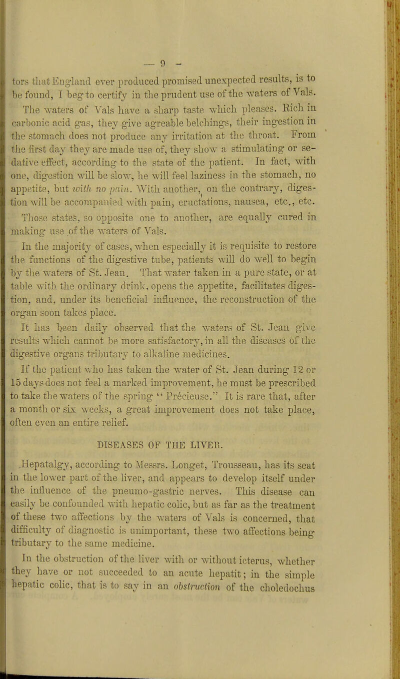 ors tluit Engiand ever produced promised unexpected results, is to be found, I beg-to certify in the prudent use of the waters of Vals. The waters of Vals have a sharp taste which pleases. Rich in carbonic acid g-as, they g-ive ag-reable helching-s, their ing-estion in the stomach does not produce any irritation at the throat. From the first day they are made use of, they show a stimulating or se- dative effect, according- to the state of the patient. In fact, with one, digestion will be slow, he Avill feel laziness in the stomach, no appetite, but loUh no pain. With another, on the contrary, diges- tion will be accompanied with pain, eructations, nausea, etc., etc. Those states, so opposite one to another, are equally cured in making use of the waters of Vals. In the majority of cases, when especially it is requisite to restore the functions of the dig-estive tube, patients will do well to begin by the waters of St. .Jean. That water taken in a pure state, or at table with the ordinary drink, opens the appetite, facilitates diges- tion, and, under its beneficial infiuence, the reconstruction of the organ soon takes place. It has been daily observed that the w^aters of St. Jean give results which cannot be more satisfactory, in all the diseases of the digestive organs tributary to alkaline medicines. If the patient who has taken the water of St. Jean during 1-2 or 15 days does not feel a marked improvement, he must be prescribed to take the waters of the spring-  Precieuse. It is rare that, after a month or six weeks, a great improvement does not take place, often even an entire relief. DISEASES OF THE LIVET.. .Hepatalgy, according to Messrs. Longet, Trousseau, has its seat in the lower part of the liver, and appears to develop itself under the influence of the pneumo-gastric nerves. This disease can easily be confounded with hepatic cohc, but as far as the treatment of these two affections by the waters of Vals is concerned, that difficulty of diagnostic is unimportant, these two affections being- tributary to the same medicine. la the obstruction of the liver with or without icterus, whether they have or not succeeded to an acute hepatit; in the simple hepatic colic, that is to say in an obslruction of the choledochus