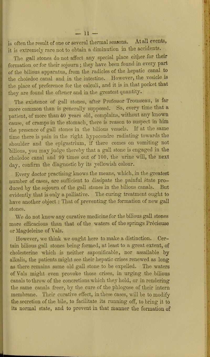 is often the result of one or several tliermal seasons. At all events, it is extremely rare not to obtain a diminution in tlie accidents. The ^all stones do not affect any special place either for their formation or for their sojourn; they have heen found in every part of the bilious apparatus, from the radicles of the hepatic canal to the choledoc canal and in the intestine. However, the vesicle is tlie place of preference for the calculi, and it is in that pocket that they are found the oftener and in the greatest quantity. The existence of gall stones, afte-r Professor Trousseau, is far more common than is generally supposed. So, every time that a patient, of more than 40 years old, complains, without any known cause, of cramps in the stomach, there is reason to suspect in him the presence of gall stones in the bilious vessels. If at the same time there is pain in the right hypocondre radiating towards the shoulder and the epigastrium, if there comes on vomiting not bilious, you may judge thereby that a gall stone is engaged in the choledoc canal and 99 times out of 100, the urine will, the next day, confirm the diagnostic by its yellowish colour. Every doctor practising knows the means, which, in the greatest number of cases, are sufficient to dissipate the painful state pro- duced by the sojourn of the gall stones in the bilious canals. But evidently that is only a palliative. The curing treatment ought to have another object : That of preventing the formation of new gall stones. We do not know any curative medicine for thebihous gall stones more efficacious than that of the waters of the springs Pr6cieuse or Magdeleine of Vals. However, we think we ought here to make a distinction. Cer- tain bihous gall stones being formed, at least to a great extent, of cholesterine which is neither saponificable, nor assailable by alkalis, the patients might see their hepatic crises renewed as long as there remains some old gall stone to be expelled. The waters of Vals might even provoke those crises, in urging the bihous canals to throw of the concretions which they hold, or in rendering the same canals freer, by the cure of the phlogose of their intern membrane. Their curative effect, in these cases, will be to modify the secretion of the bile, to facilitate its running off, to bring it to its normal state, and to prevent in that manner the formation of