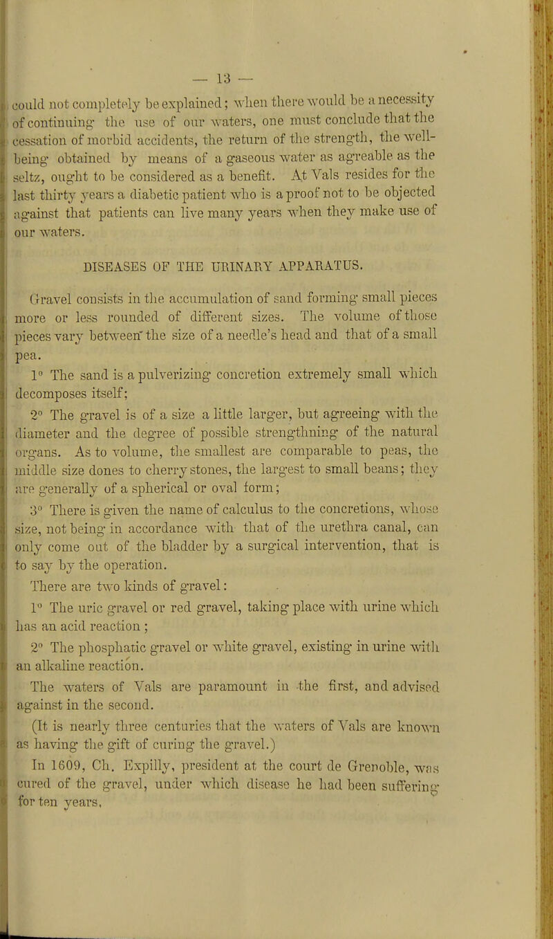 (joukl not completely be explained; when there would be a necessity of continuing- the use of our waters, one must conclude that the cessation of morbid accidents, the return of the strength, the well- being- obtained by means of a gaseous water as agreable as the seltz, ought to be considered as a benefit. At Vals resides for the last thirty years a diabetic patient who is a proof not to be objected against that patients can live many years when they make use of our waters. DISEASES OF THE URINARY APPARATUS. Gravel consists in the accumulation of sand forming small pieces more or less rounded of different sizes. The volume of those pieces vary between'the size of a needle's head and that of a small pea. 1° The sand is a pulverizing* concretion extremely small which decomposes itself; 2° The gravel is of a size a little larger, but agreeing with the diameter and the degree of possible strengthning of the natural organs. As to volume, the smallest are comparable to peas, the middle size dones to cherrystones, the largest to small beans; they are g-enerally of a spherical or oval form; 3° There is given the name of calculus to the concretions, whose size, not being in accordance with that of the urethra canal, can only come out of the bladder by a surgical intervention, that is to say by the operation. There are two kinds of gravel: P The uric gravel or red gravel, taking place with urine which has an acid reaction ; 2 The phosphatic gravel or white gravel, existing in urine with an alkaline reaction. The waters of Vals are paramount in the first, and advised against in the second. (It is nearly three centuries that the waters of Vals are known as having the gift of curing- the gravel.) In 1609, Ch. Expilly, president at the court de Grenoble, was cured of the gravel, under which disease he had been suffering- for ten vears, V