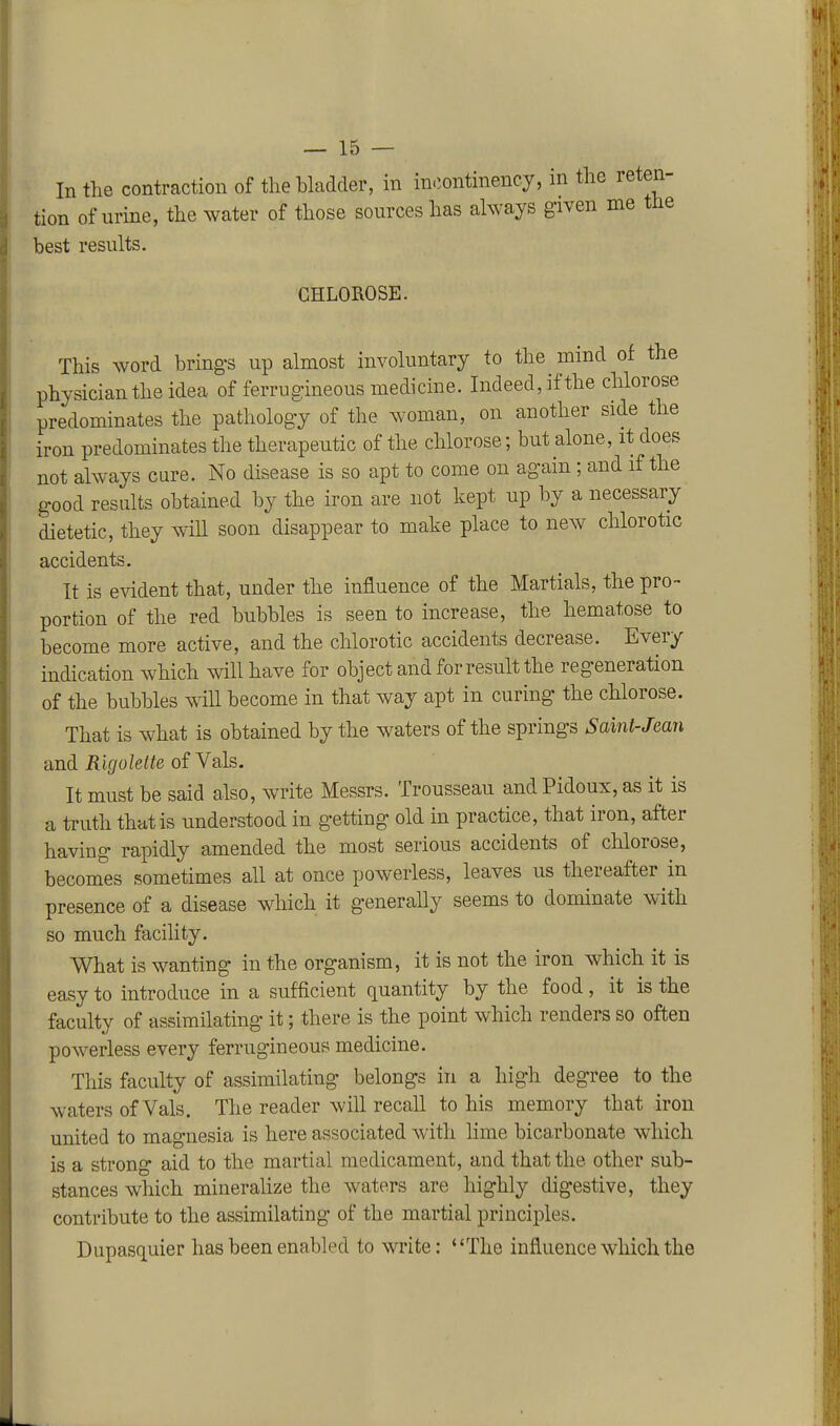 In the contraction of the bladder, in in.;ontinency, in the reten- tion of urine, the water of those sources has always given me the best results. CHLOROSE. This word bring-s up almost involuntary to the mind of the physician the idea of ferrugineous medicine. Indeed, if the chlorose predominates the pathology of the woman, on another side the iron predominates the therapeutic of the chlorose; but alone, it does not always cure. No disease is so apt to come on again; and if the good results obtained by the iron are not kept up by a necessary dietetic, they will soon disappear to make place to new chlorotic accidents. It is evident that, under the influence of the Martials, the pro- portion of the red bubbles is seen to increase, the hematose to become more active, and the chlorotic accidents decrease. Every indication which will have for object and for result the regeneration of the bubbles will become in that way apt in curing the chlorose. That is what is obtained by the waters of the springs Saint-Jean and Rigolette of Vals. It must be said also, write Messrs. Trousseau andPidoux, as it is a truth that is understood in getting old in practice, that iron, after having rapidly amended the most serious accidents of chlorose, becomes sometimes all at once powerless, leaves us thereafter in presence of a disease which it generally seems to dominate with so much facility. What is wanting in the organism, it is not the iron which it is easy to introduce in a sufficient quantity by the food, it is the faculty of assimilating it; there is the point which renders so often powerless every ferrugineous medicine. This faculty of assimilating belongs in a high degree to the waters of Vals. The reader will recall to his memory that iron united to magnesia is here associated with lime bicarbonate which is a strong aid to the martial medicament, and that the other sub- stances which minerahze the waters are highly digestive, they contribute to the assimilating of the martial principles. Dupasquier has been enabled to write: The influence which the