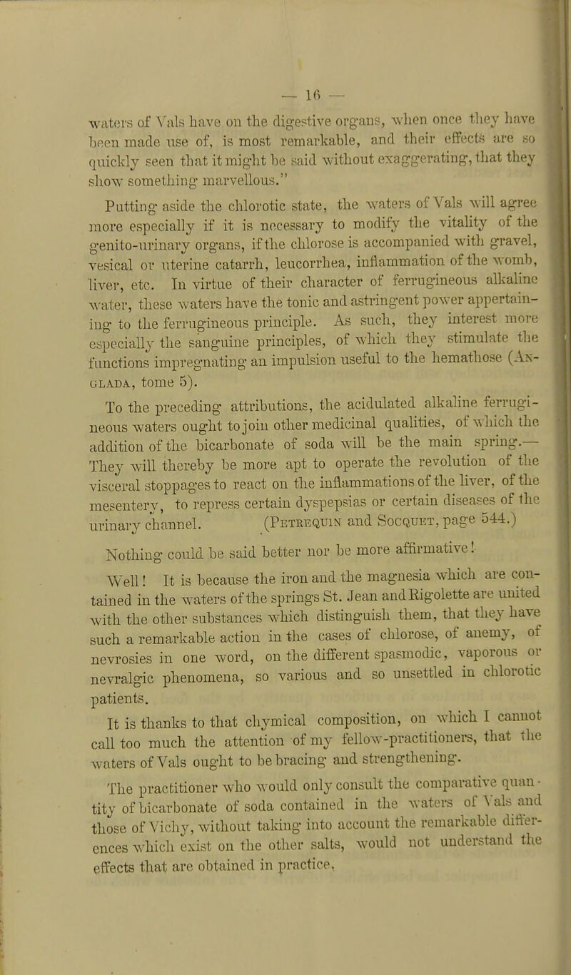 — Ifi — waters of Vals have on the digestive org-ans, when once they have been made nse of, is most remarkable, and their effects are quickly seen that it might be said without exaggerating, that they show something marvellous. Putting aside the chlorotic state, the waters of Vals will agree more especially if it is necessary to modify the vitality of the genito-urinary organs, if the chlorose is accompanied with gravel, vesical or uterine catarrh, leucorrhea, inflammation of the womb, liver, etc. In virtue of their character of ferrugineous alkahne water, these waters have the tonic and astringent power appertain- ing to the ferrugineous principle. As such, they interest more especially the sanguine principles, of which they stimulate the functions impregnating an impulsion useful to the hemathose (An- GLADA, tome 5). To the preceding attributions, the acidulated alkaline ferrugi- neous waters ought to join other medicinal quaUties, of ^^ hich the addition of the bicarbonate of soda will be the main spring.— They will thereby be more apt to operate the revolution of the visceral stoppages to react on the inflammations of the liver, of the mesentery, to repress certain dyspepsias or certain diseases of the urinary channel. (Petrequin and Socquet, page 544.) Nothing could be said better nor be more affirmative!- Well! It is because the iron and the magnesia which are con- tained in the waters of the springs St. Jean andRigolette are united with the other substances which distinguish them, that they have such a remarkable action in the cases of chlorose, of anemy, of nevrosies in one word, on the different spasmodic, vaporous or nevralgic phenomena, so various and so unsettled in chlorotic patients. It is thanks to that chymical composition, on which I cannot call too much the attention of my fellow-practitioners, that the waters of Vals ought to be bracing and strengthening. The practitioner who would only consult the comparative quan • tity of bicarbonate of soda contained in the waters of Vals and those of Vichy, without taldug into account the remarkable difl^er- ences ^^^hich exist on the other salts, would not understand the effects that are obtained in practice.
