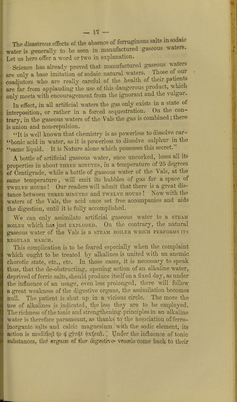 — 1-7 — The disastrous effects of the absence of ferruginous salts insodaic water is generally to be seen in manufactured gaseous waters. Let us here offer a word or two in explanation. Science has already proved that manufactured .gaseous waters are only a base imitation of sodaic natural waters. Those of our coadjutors who are really careful of the health of their patients are far from applauding the use of this dangerous product, which only meets with encouragement from the ignorant and the vulgar. In effect, in all artificial waters the gas only exists in a state of interposition, or rather in a forced sequestration. On the con- trary, in the gaseous waters of the Vals the gas is combined; there is union and non-repulsion. *at is well known that chemistry is as powerless to dissolve car- bonic acid in water, as it is powerless to dissolve sulphur in the same hquid. It is Nature alone which possesses this secret. A bottle of artificial gaseous water, once uncorked, loses all its properties in about thbee minutes, in a temperature of 25 degrees of Centigrade, while a bottle of gaseous water of the Vals, at the same temperature, will emit its bubbles of gas for a space of TWELVE HOURS! Our readers will admit that there is a great dis- tance between three minutes and twelve hours ! Now with the waters of the Vals, the acid once set free accompanies and aids the digestion, until it is fully accomplished. We can only assimilate artificial gaseous water to a steam BOILER which has just exploded. On the contrary, the natural gaseous water of the Vals is a steam boiler which performs its regular march. This complication is to be feared especially when the complaint which ought to be treated by alkahnes is united with an anemic chorotic state, etc., etc. In those cases, it is necessary to speak thus, that the de-obstructing, opening action of an alkaline water, deprived of ferric salts, should produce itself on a fixed day, asunder the influence of an usage, even less prolonged, there will follow a great weakness of the digestive organs, the assimilation becomes null. The patient is shut up in a vicious circle. The more the use of alkalines is indicated,_ the less they are to be employed. The richness of the tonic and strengthening.principles in an alkaline water is therefore paramount, as thanks to; the association of ferro- inorganic salts and calcic magnesium with the sodic element, its action is modified tp i g'redt extent. [ Under the influence of tonic substances, the ©rgans of the^ digestive' vessels come back to their