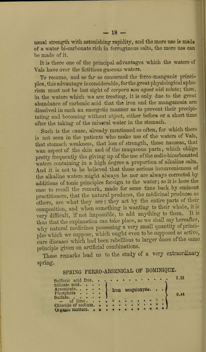 usual strength with astonishing* rapidity, and the more use is mada of a water bi-carbonate rich in ferruginous salts, the more use can be made of it. It is there one of the principal advantages which the waters of Vals have over the fictitious gaseous waters. To resume, and as far as concerned the ferro-manganie princi- ples, this advantage is considerable, forthe great physiological apho- rism must not be lost sight of corpora non agunt nisi soluta; then, in the waters which we are treating, it is only due to the great abundance of carbonic acid that the iron and the manganesia are dissolved in such an energetic manner as to prevent their precipi- tating and becoming without object, either before or a short time after the taking of the mineral water in the stomach. Such is the cause, already mentioned so often, for which there is not seen in the patients who make use of the waters of Vals, that stomach weakness, that loss of strength, those nauseas, that wan aspect of the skin and of the muqueous parts, which obhge pretty frequently the giving up of the use of the sodio-bicarbonated waters containing in a high degree a proportion of alkalme salts. And it is not to be believed that those serious inconveniences of the alkaline waters might always be nor are always correctsd by additions of tonic principles foreign to the water; as it is here the case to recall the remark, made for some time back by eminent practitioners, that the natural produces, the medicinal produces as others, are what they are; they act by the entire parts of their composition, and when something is wanting to their whole, it is very difficult, if not impossible, to add anything to them. It is thus that the explanation can take place, as we shall say hereafter, why natural medicines possessing a very small quantity of princi- ples which we suppose, wliich ought even to be supposed as active, cure diseases which had been rebeUious to larger doses of the same principle given on artificial combinations. These remarks lead us to the study of a very extraordinary SPRING FEBilO-ARSENICAL OF DOMINIQUE. . . 1.33 I spring Sulfuric acid free. . bilicate acid. . . • Arsenicate. . . . • V i^qjt^ sesquioxydo. Phosphate ....»** ^ Sulfate — of lime. . . Chloride of sodium. • OrgaAic matters. • u 0.44