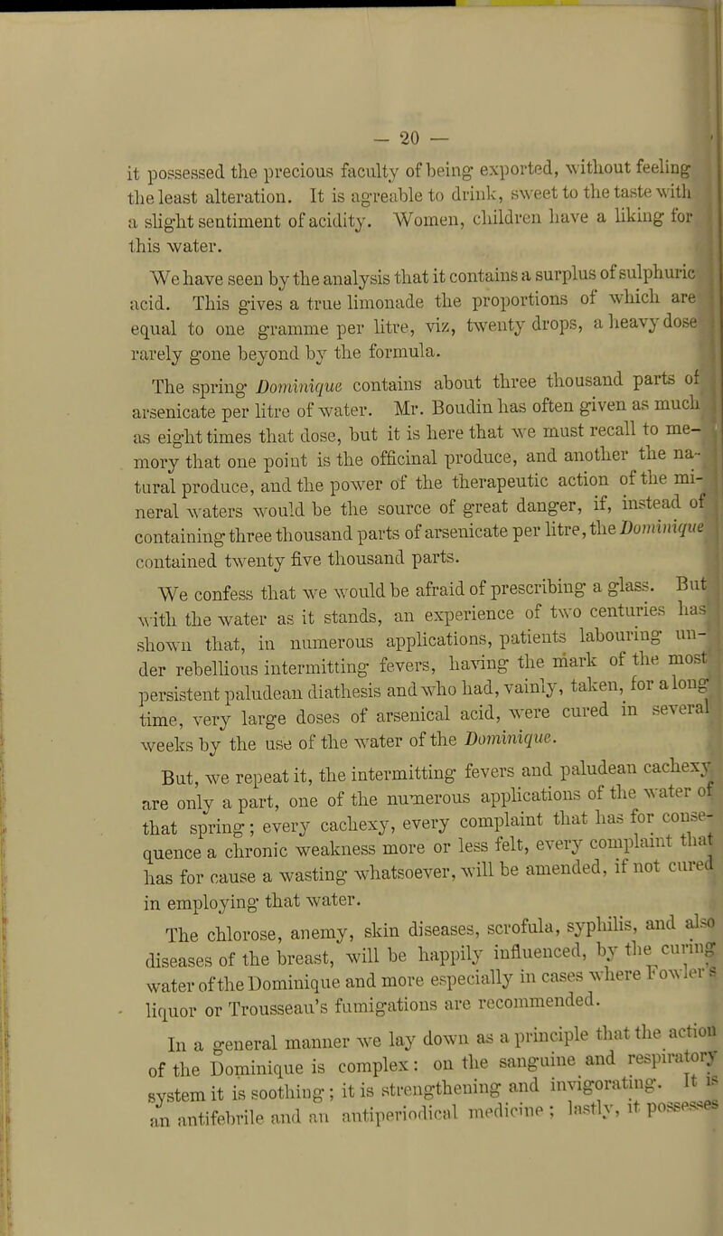 it po?sessed the precious faculty of being exported, without feeling the least alteration. It is agreable to drink, sweet to the taste with a shght sentiment of acidity. Women, children have a liking for this water. We have seen by the analysis that it contains a surplus of sulphuric acid. This gives a true limonade the proportions of which are equal to one gramme per litre, viz, twenty drops, a heavy dose rarely gone beyond by the formula. The spring Dominique contains about three thousand parts of arsenicate per litre of water. Mr. Boudin has often given as much as eight times that dose, but it is here that we must recall to me- mory that one point is the officinal produce, and another the na- tural produce, and the powder of the therapeutic action of the mi- neral waters would be the source of great danger, if, instead of containing three thousand parts of arsenicate per litre, the Dominiqv. contained twenty five thousand parts. We confess that we would be afraid of prescribing a glass. But ^^-ith the water as it stands, an experience of txvo centuries has shown that, in numerous applications, patients labourmg un- der rebelhous intermitting fevers, ha^dng the mark of the moM persistent paludean diathesis andw^ho had, vainly, taken, for along time, very large doses of arsenical acid, w^ere cured m several weeks by the use of the water of the Dominique. But, we repeat it, the intermitting fevers and paludean cachexy are only a part, one of the numerous applications of the water of that spring; every cachexy, every complaint that has for conse- quence a chronic weakness more or less felt, every complamt that has for cause a wasting whatsoever, will be amended, if not cured in employing that water. The chlorose, anemy, skin diseases, scrofula, syphiUs, and also diseases of the breast, will be happily influenced, by the cunng water of the Dominique and more especially in cases where Fowler s liquor or Trousseau's fumigations are recommended. In a general manner we lay down as a principle that the action of the Dominique is complex: on the sanguine and respn-atory system it is soothing; it is strengthening and invigoratuig. it is an antifebrile and an antiperiodical medicine : lastly, it possesses