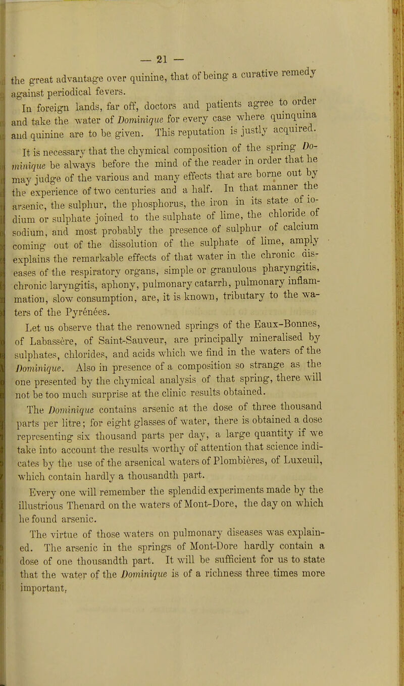 the great advautag-e over quinine, that of being a curative remedy against periodical fevers. In foreign lands, far off, doctors and patients agree to order and take the water of Dominique for every case where qumquma and quinine are to be given. This reputation is justly acquired. It is necessarv that the chymical composition of the spring Do- mimque be always before the mind of the reader in order that he may judge of the various and many effects that are borne out by the experience of two centuries and a half. In that manner the arsenic, the sulphur, the phosphorus, the iron in its state of lo- dium or sulphate joined to the sulphate of Hme, the chloride ot sodium, and most probably the presence of sulphur of calcium coming out of the dissolution of the sulphate of lime, amply explains the remarkable effects of that water in the chronic dis- eases of the respiratory organs, simple or granulous pharyngitis, chronic laryngitis, aphony, pulmonary catarrh, pulmonary inflam- mation, slow consumption, are, it is known, tributary to the wa- ters of the Pyrenees. Let us observe that the renowned springs of the Eaux-Bonnes, of Labassere, of Saint-Sauveur, are principally mineralised by sulphates, chlorides, and acids which we find in the waters of the Dominique. Also in presence of a composition so strange as the one presented by the chymical analysis of that spring, there will not be too much surprise at the clinic results obtained. The Dominique contains arsenic at the dose of three thousand parts per litre; for eight glasses of water, there is obtained a dose representing six thousand parts per day, a large quantity if we take into account the results worthy of attention that science indi- cates by the use of the arsenical w^aters of Plombieres, of Luxeuil, which contain hardly a thousandth part. Every one will remember the splendid experiments made by the illustrious Thenard on the waters of Mont-Dore, the day on which he found arsenic. The virtue of those waters on pulmonary diseases was explain- ed. The arsenic in the springs of Mont-Dore hardly contain a dose of one thousandth part. It will be sufficient for us to state tliat the water of the Dominique is of a richness three times more important,