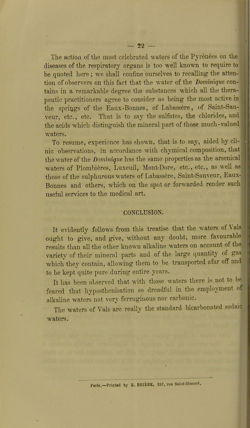 The action of the most celebrated waters of the Pyrenees on the diseases of the respiratory organs is too well known to require to be quoted here ; we shall confine ourselves to recalling the atten- tion of observers on this fact that the water of the Dominique con- tains in a remarkable degree the substances which all the thera- peutic practitioners agree to consider as being the most active in the springs of the Eaux-Bonnes, of Labass^re, of Saint-Sau- veur, etc., etc. That is to say the sulfates, the chlorides, and the acids which distinguish the mineral part of those much-valued waters. To resume, experience has shown, that is to say, aided by cli- nic observations, in accordance with chymical composition, that thewater of the Dominiqueh^s the same properties as the arsenical waters of Plombi^res, Luxeuil, Mont-Dore, etc., etc., as well a.< those of the sulphurous waters of Labassere, Saint-Sauveur, Eaux- Bonnes and others, which on the spot or forwarded render such useful services to the medical art. CONCLUSION. It evidently follows from this treatise that the waters of Vals ought to give, and give, without any doubt, more favourable results than all the other known alkaline waters on account of the variety of their mineral parts and of the large quantity of gas which they contain, allowing them to be transported afar off and to be kept quite pure during entire years. It has been observed that with those waters there is not to be feared that hyposthenisation so dreadful in the employment of alkaline waters not very ferruginous nor carbonic. The waters of Vals are really the standard bicarbonatcd sodaic waters. Ptrli,—PrInUd hy B. BIUilRE, 96T, rno Saliif-Honord. f