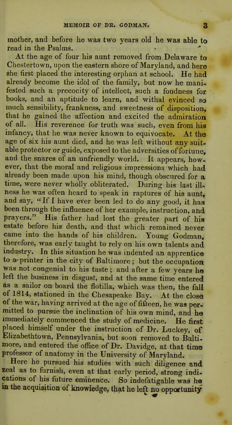 mother, and before he was two years old he was able to read in the Psalms. At the age of four his aunt removed from Delaware to Chestertown, upon the eastern shore of Maryland, and here she first placed the interesting orphan at school. He had already become the idol of the family, but now he mani. fested such a precocity of intellect, such a fondness for books, and an aptitude to learn, and withal evinced so much sensibility, frankness, and sweetness of disposition, that he gained the affection and excited the admiration of all. His reverence for truth was such, even from hia infancy, that he was never known to equivocate. At the age of six his aunt died, and he was left without any suit- able protector or guide, exposed to the adversities of fortune, and the snares of an unfriendly world. It appears, how- ever, that the moral and religious impressions which had already been made upon his mind, though obscured for a time, were never wholly obliterated. During his last ill- ness he was often heard to speak in raptures of his aunt, and say,  If I have ever been led to do any good, it has been through the influence of her example, instruction, and prayers. His father had lost the greater part of his estate before his death, and that which remained never came into the hands of his children. Young Godman, therefore, was early taught to rely on his own talents and industry. In this situation ho was indented an apprentice to a- printer in the city of Baltimore; but the occupation was not congenial to his taste; and after a few years ho left the business in disgust, and at the same time entered as a sailor on board the flotilla, which was then, the fall of 1814, stationed in the Chesapeake Bay. At the close of the war, having arrived at the age of fifteen, he was per- mitted to pursue the inclination of his own mind, and he immediately commenced the study of medicine. He first placed himself under the instruction of Dr. Luckey, of Elizabethtown, Pennsylvania, but soon removed to Balti- more, and entered the office of Dr. Davidge, at that time professor of anatomy in the University of Maryland. Here he pursued his studies with such diligence and zeal as to furnish, even at that early period, strong indi- cations of his future eminence. So indefatigable was he b the acquisition of knowledge, that he left no opportunity