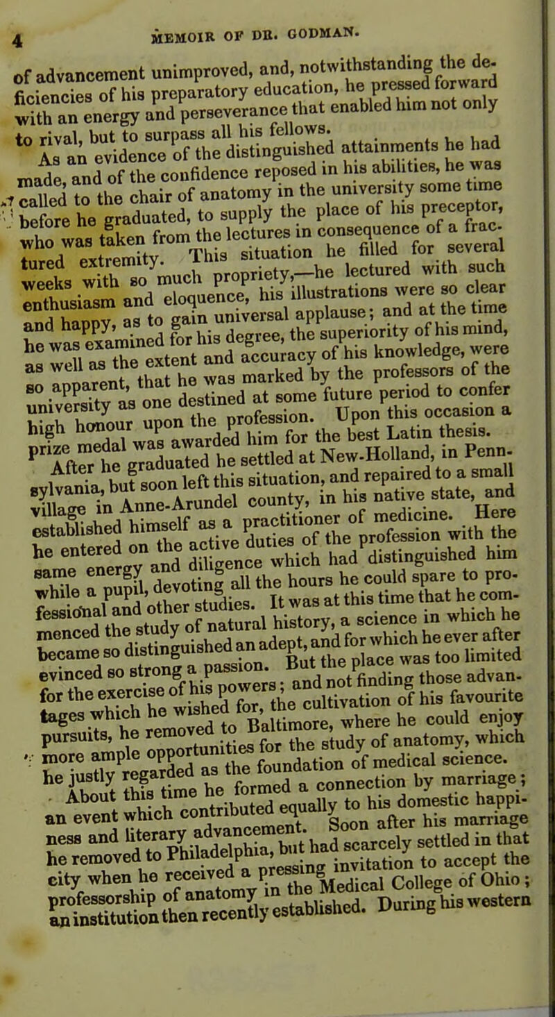 Of advancement unimproved, and, o^-^J^^;;^^^^^^^^^^^ ficiencies of his preparatory education, he pressed torwara wUh aTLergy a'nd'perseverance that enabled hxm not only to rival but to surpass all his tellows. . . u„j As an evidence of the distinguished attainments he had made and of the confidence reposed in his abilities, he was 7 called ?o the chair of anatomy in the university some time before he graduated, to supply the place of his preceptor, ttwastLenfrom^^^^^^^^^^ as well as the ex ent ana ' ^ professors of the 80 apparent, that ^^^^^j^t^^^^'^e future period to confer ^r:Z:: ZlX ltX^^n: Upon^thls occasion a Sshed himself as a P^^^^^^^^^^ ''^VTlTand Sitence^^^^ had'distinguished him same energy ^ ^^f tl^^ hours he could spare to pro- whi e a pupil, devoting all me n ^. ^^^^ xnenced the study ot n . ^ ^^^.^^ became so distinguisneoanau ^ evinced so strong a passion. P^^^^^^ those advan- for the exercise of his P°-f ^^^^^J^^^^^^^ his favourite '^^^^uTs^trtredl^^^^^^^^^ ri pursuits, he removea anatomy, which more ample oPPO?V'^;°,„j„tion of medical science, he justly regarded -^^^ff^^^.eeHon by marriage; . About this t^'^ ^.^^^^^^^^^ his domestic happi- an event which contributed equaiiy marriage ness and l^erary adjancement Soo^^^^^^ ^^S^ he removed to Philadelphia, bu had s^^^^^^^^ city when he received ^ P.f ^^^j^Xa^ ' SrSuttrS;:-^^^^^^ Durm/hiswestem