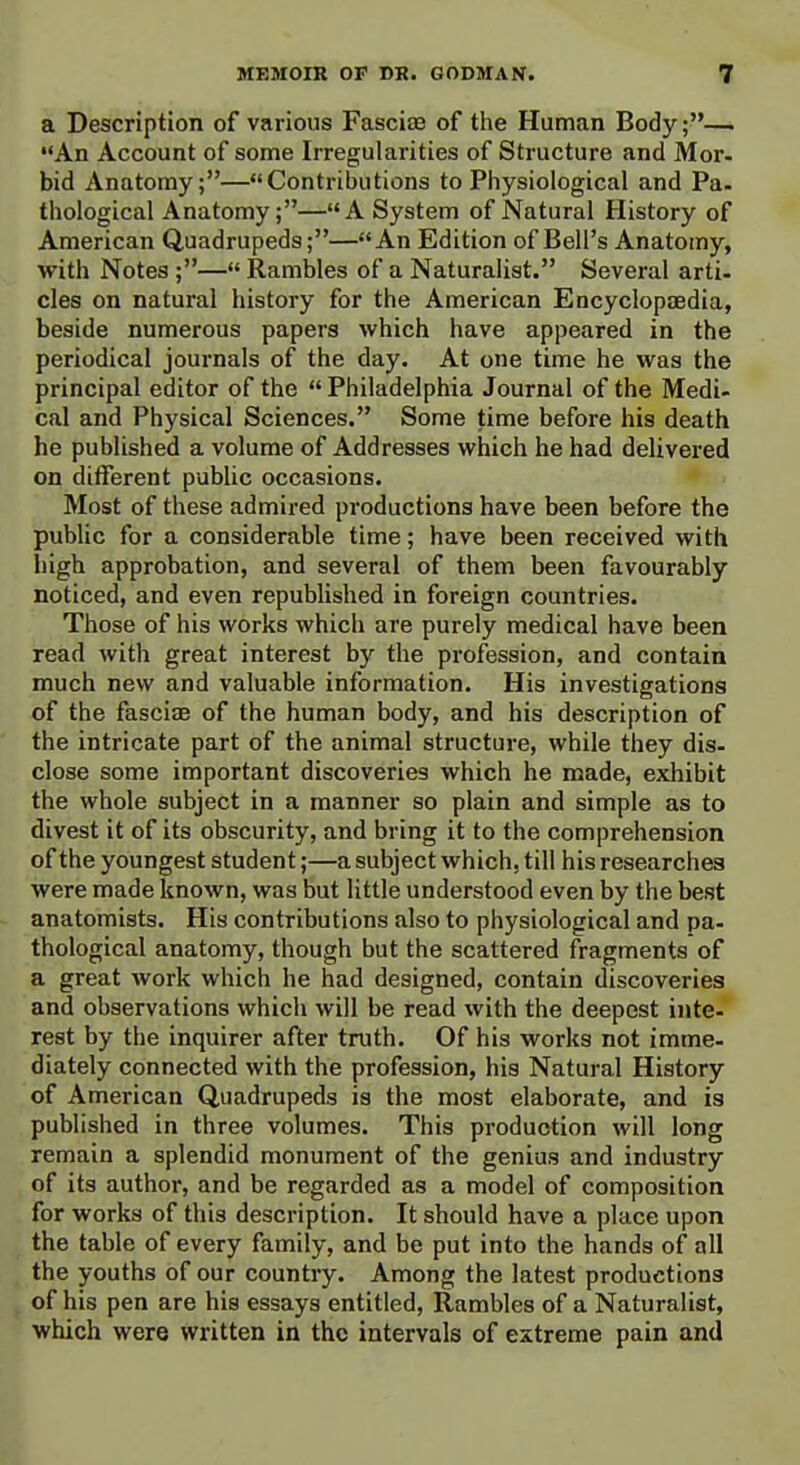 a Description of various Fasciaa of the Human Body;—. An Account of some Irregularities of Structure and Mor. bid Anatomy;—Contributions to Piiysiological and Pa- thological Anatomy;—A System of Natural History of American Quadrupeds;—An Edition of Bell's Anatomy, with Notes ;— Rambles of a Naturalist. Several arti- cles on natural history for the American Encyclopaedia, beside numerous papers which have appeared in the periodical journals of the day. At one time he was the principal editor of the  Philadelphia Journal of the Medi- cal and Physical Sciences. Some time before his death he published a volume of Addresses which he had delivered on different public occasions. Most of these admired productions have been before the public for a considerable time; have been received with high approbation, and several of them been favourably noticed, and even republished in foreign countries. Those of his works which are purely medical have been read with great interest by the profession, and contain much new and valuable information. His investigations of the fasciae of the human body, and his description of the intricate part of the animal structure, while they dis- close some important discoveries which he made, exhibit the whole subject in a manner so plain and simple as to divest it of its obscurity, and bring it to the comprehension of the youngest student;—a subject which, till his researches were made known, was but little understood even by the best anatomists. His contributions also to physiological and pa- thological anatomy, though but the scattered fragments of a great work which he had designed, contain discoveries and observations which will be read with the deepest inte- rest by the inquirer after truth. Of his works not imme- diately connected with the profession, his Natural History of American Quadrupeds is the most elaborate, and is published in three volumes. This production will long remain a splendid monument of the genius and industry of its author, and be regarded as a model of composition for works of this description. It should have a place upon the table of every family, and be put into the hands of all the youths of our country. Among the latest productions of his pen are his essays entitled, Rambles of a Naturalist, which were written in the intervals of extreme pain and