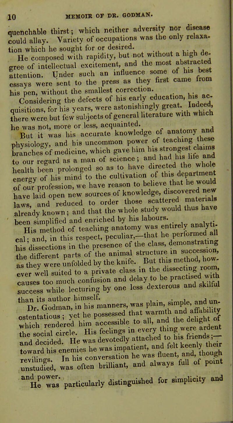 quenchable thirst; which neither adversity nor diseasB could allay. Variety of occupations was the only relaxa- lion which he sought for or desired. k Jo He composed with rapidity, but not without a high de- gree of intellectual excitement, and the most abstracted attention. Under such an influence some of his bes^ essays were sent to the press as they first came from his pen, without the smallest correction. Considering the defects of his early education, bis ac quisitions, for his years, were ^«t«'^ingly great^^ Indeed there were but few subjects of general hterature with which he was not, more or less, acquainted. ^ , „„j But it ;as his accurate knowledge of anatomy and physiology, and his uncommon power of teaching hese ESnThef If medicine, which gave him his ^hirU?  nd to our regard as a man of science; and had his lite and heaUh been prolonged so as to have directed the whole ene gy of his mind to the cultivation of this department orou^profession, we have reason to believe that he would have laid open new sources of knowledge, discovered new laws and reduced to order those scattered materials akeady known, and that the whole study would thus have been simplified and enriched by his labours. His method of teaching anatomy was entirely analyti nnl pnd in this respect, peculiar,—that he performed all huCsekions fn the pr^ce of the class, demonstrating ^ie dSerent parts of the animal structure in succession, as they were Enfolded by the knife. But this method, how- ^Lr weU suited to a private class in the dissecting room, rause!t«h confusion and delay to be practised jvith ::ccess while lecturing by one less dexterous and skilful '^^dV G:£,S'rnanners, was plain, simp^. and - osteilaTious ; ^et he possessed th^t jnnth and aff^^^^^^ .hich rendered ^-^^^^^^^^ unstS, was often brilliant, and always full of point Hrr; particularly distinguished for simplicity and