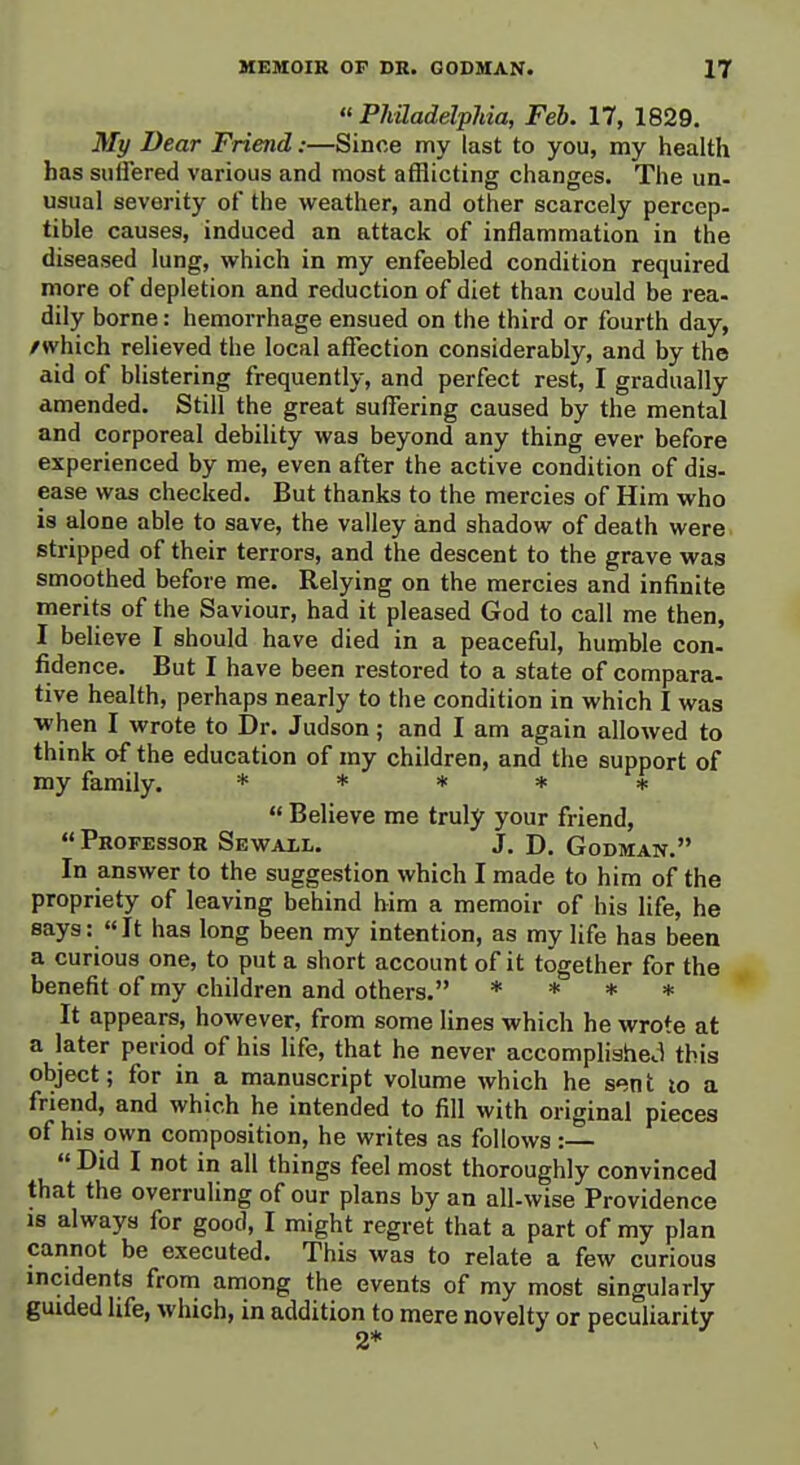 « PhUadelpJiia, Feb. 17, 1829. My Dear Friend:—Since my last to you, my health has suffered various and most afflicting changes. The un- usual severity of the weather, and other scarcely percep- tible causes, induced an attack of inflammation in the diseased lung, which in my enfeebled condition required more of depletion and reduction of diet than could be rea- dily borne: hemorrhage ensued on the third or fourth day, /which relieved the local affection considerably, and by the aid of blistering frequently, and perfect rest, I gradually amended. Still the great suffering caused by the mental and corporeal debility was beyond any thing ever before experienced by me, even after the active condition of dis- ease was checked. But thanks to the mercies of Him who is alone able to save, the valley and shadow of death were stripped of their terrors, and the descent to the grave was smoothed before me. Relying on the mercies and infinite merits of the Saviour, had it pleased God to call me then, I beheve I should have died in a peaceful, humble con- fidence. But I have been restored to a state of compara- tive health, perhaps nearly to the condition in which I was ■when I wrote to Dr. Judson; and I am again allowed to think of the education of my children, and the support of my family. *****  Believe me truly your friend,  Professor Sewall. J. D. Godman. In answer to the suggestion which I made to him of the propriety of leaving behind him a memoir of his life, he says: It has long been my intention, as my life has been a curious one, to put a short account of it together for the benefit of my children and others. * * * * It appears, however, from some lines which he wrote at a later period of his life, that he never accomplished this object; for in a manuscript volume which he sent lo a friend, and which he intended to fill with original pieces of his own composition, he writes as follows :— « Did I not in all things feel most thoroughly convinced that the overruling of our plans by an all-wise Providence IS always for good, I might regret that a part of my plan cannot be executed. This was to relate a few curious incidents froni among the events of my most singularly guided life, which, in addition to mere novelty or peculiarity