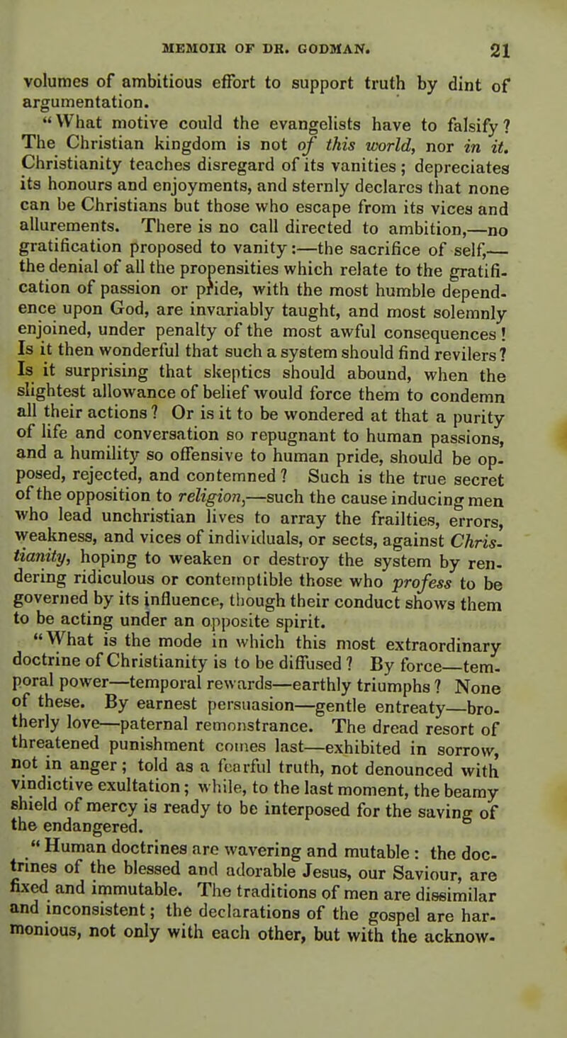 volumes of ambitious effort to support truth by dint of argumentation. What motive could the evangelists have to falsify? The Christian kingdom is not of this uoorld, nor in it. Christianity teaches disregard of its vanities; depreciates its honours and enjoyments, and sternly declares that none can be Christians but those who escape from its vices and allurements. There is no call directed to ambition,—no gratification proposed to vanity:—the sacrifice of self,— the denial of all the propensities which relate to the gratifi. cation of passion or pfide, with the most humble depend, ence upon God, are invariably taught, and most solemnly enjoined, under penalty of the most awful consequences ! Is it then wonderful that such a system should find revilers ? Is it surprising that skeptics should abound, when the slightest allowance of belief would force them to condemn all their actions ? Or is it to be wondered at that a purity of life and conversation so repugnant to human passions, and a humility so offensive to human pride, should be op. posed, rejected, and contemned ? Such is the true secret of the opposition to religion,—such the cause inducing men who lead unchristian lives to array the frailties, errors, \Veakness, and vices of individuals, or sects, against Chris- tianity, hoping to weaken or destroy the system by ren- dering ridiculous or contemptible those who profess to be governed by its influence, though their conduct shows them to be acting under an opposite spirit. What is the mode in which this most extraordinary doctrine of Christianity is to be diffused ? By force—tem. poral power—temporal rewards—earthly triumphs ? None of these. By earnest persuasion—gentle entreaty—bro. therly love—paternal remonstrance. The dread resort of threatened punishment comes last—exhibited in sorrow, not in anger; told as a fearful truth, not denounced with vindictive exultation; while, to the last moment, the beamy shield of mercy is ready to be interposed for the saving of the endangered.  Human doctrines are wavering and mutable : the doc- tnnes of the blessed and adorable Jesus, our Saviour, are fixed and immutable. The traditions of men are diseimilar and inconsistent; the declarations of the gospel are bar- monious, not only with each other, but with the acknow-