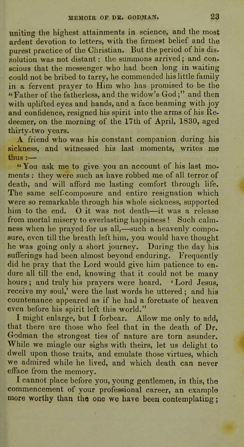 uniting the highest attainments in science, and the most ardent devotion to letters, with the firmest belief and the purest practice of the Christian. But the period of his dis- solution was not distant: the summons arrived; and con- scious that the messenger who had been long in waiting could not be bribed to tarry, he commended his little family in a fervent prayer to Him who has promised to be the Father of the fatherless, and the widow's God; and then with uplifted eyes and hands, and a face beaming with joy and confidence, resigned his spirit into the arms of his Re- deemer, on the morning of the 17th of April, 1830, aged thirty-two years. A friend who was his constant companion during his sickness, and witnessed his last moments, writes me thus :— You ask me to give you an account of his last mo- ments : they were such as have robbed me of all terror of death, and will afford me lasting comfort through life. The same self-composure and entire resignation which were so remarkable through his whole sickness, supported him to the end. O it was not death—it was a release from mortal misery to everlasting happiness! Such calm- ness when he prayed for us all,—such a heavenly compo- sure, even till the breath left him, you would have thought he was going only a short journey. During the day hia sufferings had been almost beyond enduring. Frequently did he pray that the Lord would give him patience to en- dure all till the end, knowing that it could not be many hours; and truly his prayers were heard. ' Lord Jesus, receive my soul,' were the last words he uttered; and hia countenance appeared as if he had a foretaste of heaven even before his spirit left this world. I might enlarge, but I forbear. Allow me only to add, that there are those who feel that in the death of Dr. Godraan the strongest ties of nature are torn asunder. While we mingle our sighs with theirs, let us delight to dwell upon those traits, and emulate those virtues, which we admired while he lived, and which death can never efface from the memory. I cannot place before you, young gentlemen, in this, the commencement of your professional career, an example more worthy than the one we have been contemplating;