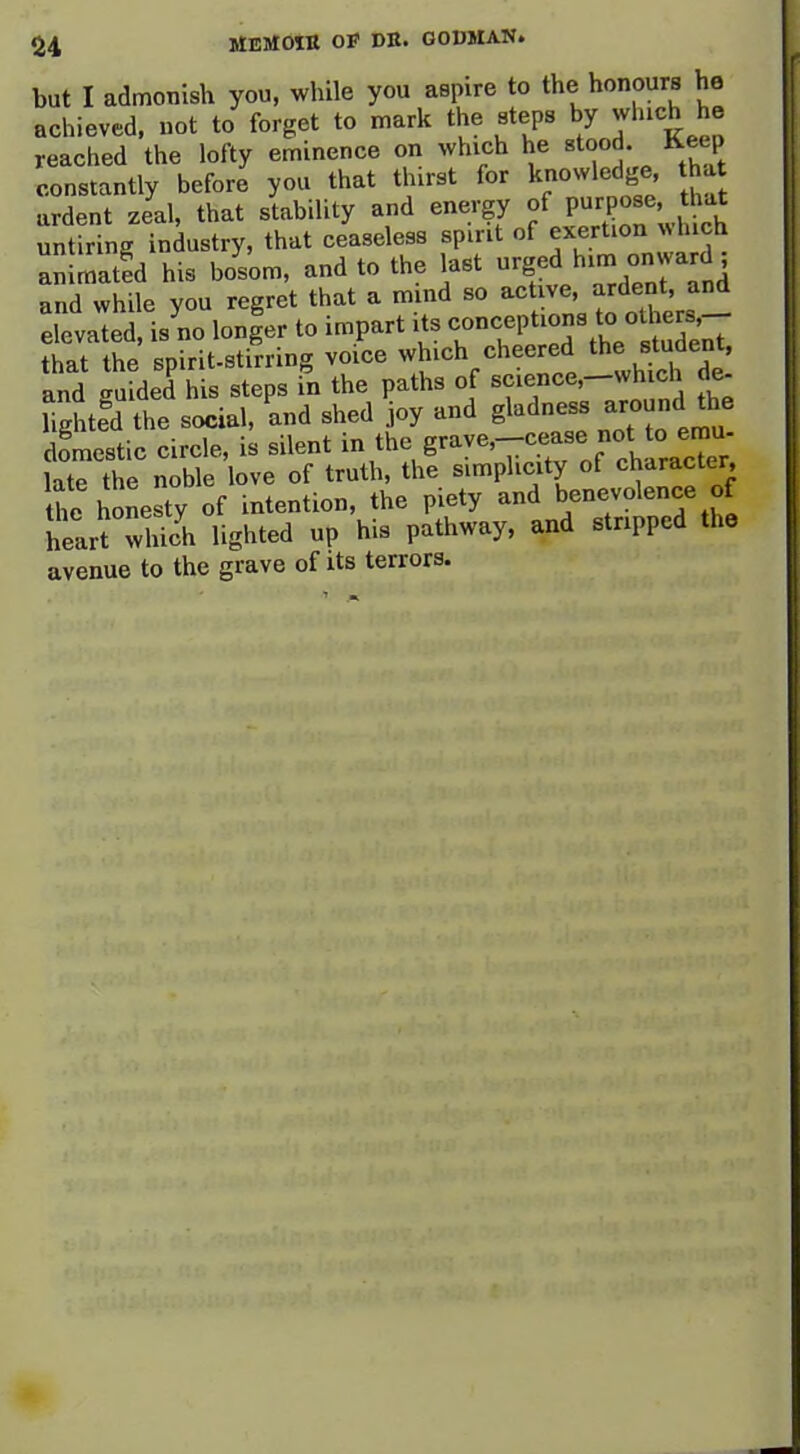 but I admonish you, while you aspire to the honours he achieved, not to forget to mark the steps by which he reached the lofty eminence on which he stood Keep constantly before you that t urst for knowledge that ardent zeal, that stability and energy of V^rpos^'J^^' untiring industry, that ceaseless spirit of exertion ^h ch animated his bosom, and to the last 'g^d hinj onward and while you regret that a mind so active, ardent, and elevaled is no lon|er to impart its conceptions to others.-- that the spirit-stirring voice which cheered the student, and uided his steps in the paths of science.-which de- Ste^d the s'iVl, and shed joy and gladness around the omestic circle, is silent the grave,-cease not ^^^^^^^^^ late the noble love of truth, the simplicity of character, the honesty of intention, the piety and «^ heart wlich lighted up his pathway, and stripped the avenue to the grave of Us terrors.