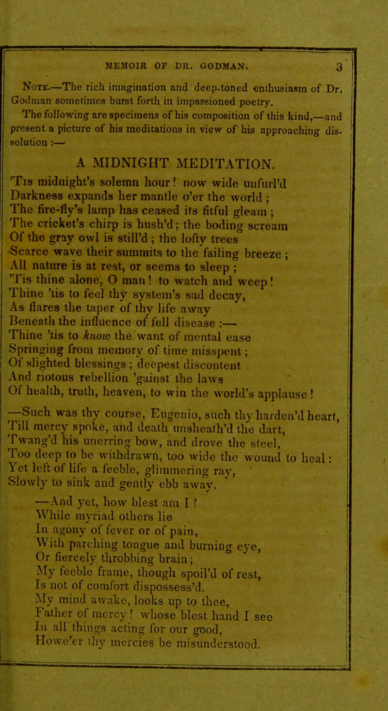 Note.—The rich imagination and decp-toned enthusiasm of Dr. Gotlinan sometimes burst forth in impassioned poetry. The following are specimens of his composition of this kind,—and present a picture of his meditations in view of hia approaching dis- solution:— A MIDNIGHT MEDITATION. 'Ti8 midnight's solemn hour! now wide uiifuri'd Darkness expands lier mantle o'er the world ; The fire-fly's lamp has ceased its fitful gleam ; The cricket's chirp is hush'd; the botling scream Of the gray owl is still'd ; the lofty trees Scarce wave their summits to the failing breeze ; All nature is at rest, or seems to sleep ; 'Tis thine alone, O man! to watch and weep! Thine 'tis to feel thy system's sad decay, As flares the taper of thy life away Beneath the influence of fell disease ;— Thine 'tis to know the want of mental ease Springing from memory of time misspent; Of slighted blessings ; deepest discontent And riotous rebellion 'gainst tlie laws Of health, truth, heaven, to win the world's applause! —Such was thy course, Eugenio, siich thy harden'd heart. Till mercy spoke, and death tnisheath'd the dart, Twang'd his unerring bow, and drove the steel, Too deep to be withdrawn, too wide the wound to heal: Yet left of life a feeble, glimmering ray, Slowly to sink and gently ebb away. —And yet, how blest am I ? While myriad others lie In agony of fever or of pain, With parching tongue and burning eye, Or fiercely throbbing brain; My feeble frame, though spoil'd of rest, Is not of comfort dispossess'd. My mind awake, looks up to thee. Father of mercy! whose blest hand I see In air things acting for our good, Ilowc'er thy mercies be misunderstood.