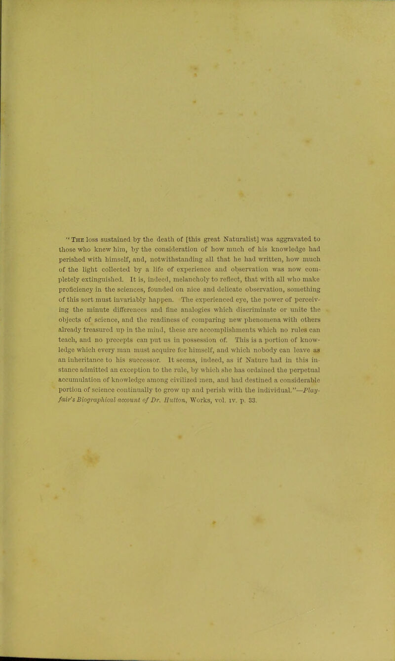  The loss sustained by the death of [this great Naturalist] was aggravated to those who knew him, by the consideration of how much of his knowledge had perished with himself, and, notwithstanding all that he had written, how much of the light collected by a life of experience and observation was now com- pletely extinguished. It is, indeed, melancholy to reflect, that with all who make proficiency in the sciences, founded on nice and delicate observation, something of this sort must invariably happen. The experienced eye, the power of perceiv- ing the minute differences and fine analogies which discriminate or unite the objects of science, and the readiness of comparing new phenomena with others already treasured up in the mind, these are accomplishments which no rules can teach, and no precepts can put us in possession of. This is a portion of know- ledge which every man must acquire for himself, and which nobody can leave as an inheritance to his successor. It seems, indeed, as if Nature had in this in stance admitted an exception to the rule, by which she has ordained the perpetual accumulation of knowledge among civilized men, and had destined a considerable portion of science continually to grow up and perish with the individual.”—Play- fair's Biographical account of Dr. Hutton, Works, vol. iv. p. 33.