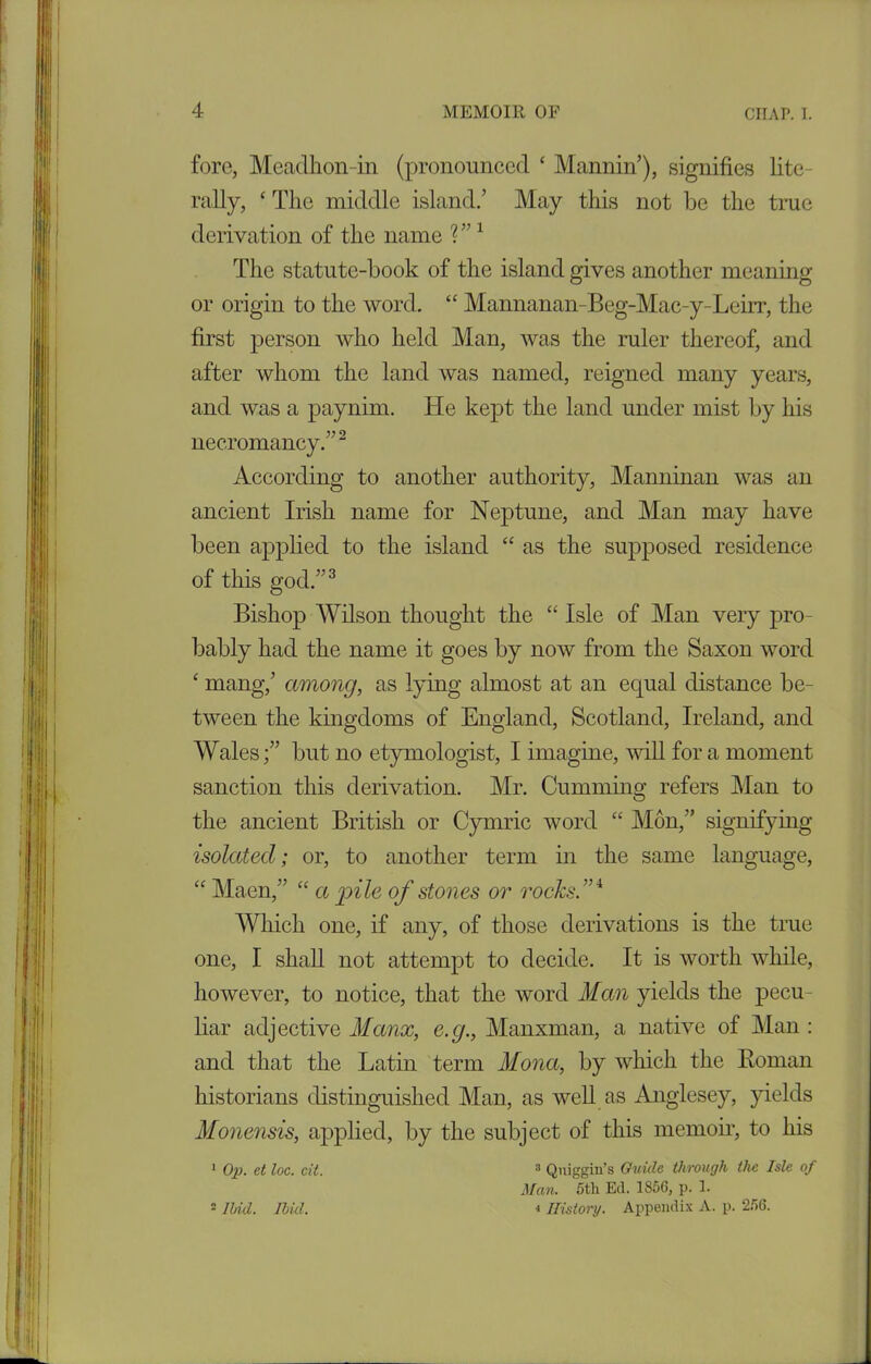 fore, Meadhon-in (pronounced ‘ Mann in’), signifies lite- rally, ‘ The middle island/ May this not be the true derivation of the name V’1 The statute-book of the island gives another meaning or origin to the word. “ Mannanan-Beg-Mac-y-Leirr, the first person who held Man, was the ruler thereof, and after whom the land was named, reigned many years, and was a paynim. He kept the land under mist by his necromancy/’2 According to another authority, Manninan was an ancient Irish name for Neptune, and Man may have been applied to the island “ as the supposed residence of this god.”3 Bishop Wilson thought the “ Isle of Man very pro- bably had the name it goes by now from the Saxon word ‘ mang,’ among, as lying almost at an equal distance be- tween the kingdoms of England, Scotland, Ireland, and Wales;” but no etymologist, I imagine, will for a moment sanction this derivation. Mr. Cumming refers Man to the ancient British or Cymric word “ Mon,” signifying isolated; or, to another term in the same language, “ Maen,” “ a pile of stones or rocks.”i Which one, if any, of those derivations is the true one, I shall not attempt to decide. It is worth while, however, to notice, that the word Man yields the pecu- liar adjective Manx, e.c/., Manxman, a native of Man : and that the Latin term Mona, by which the Roman historians distinguished Man, as well as Anglesey, yields Monensis, applied, by the subject of this memoir, to his 1 Op. et loc. tit. 3 Quiggin’s Guide through the Isle of Man. 5th Ed. 1856, p. 1. 4 History. Appendix A. p. 256. = ibid. Hid.