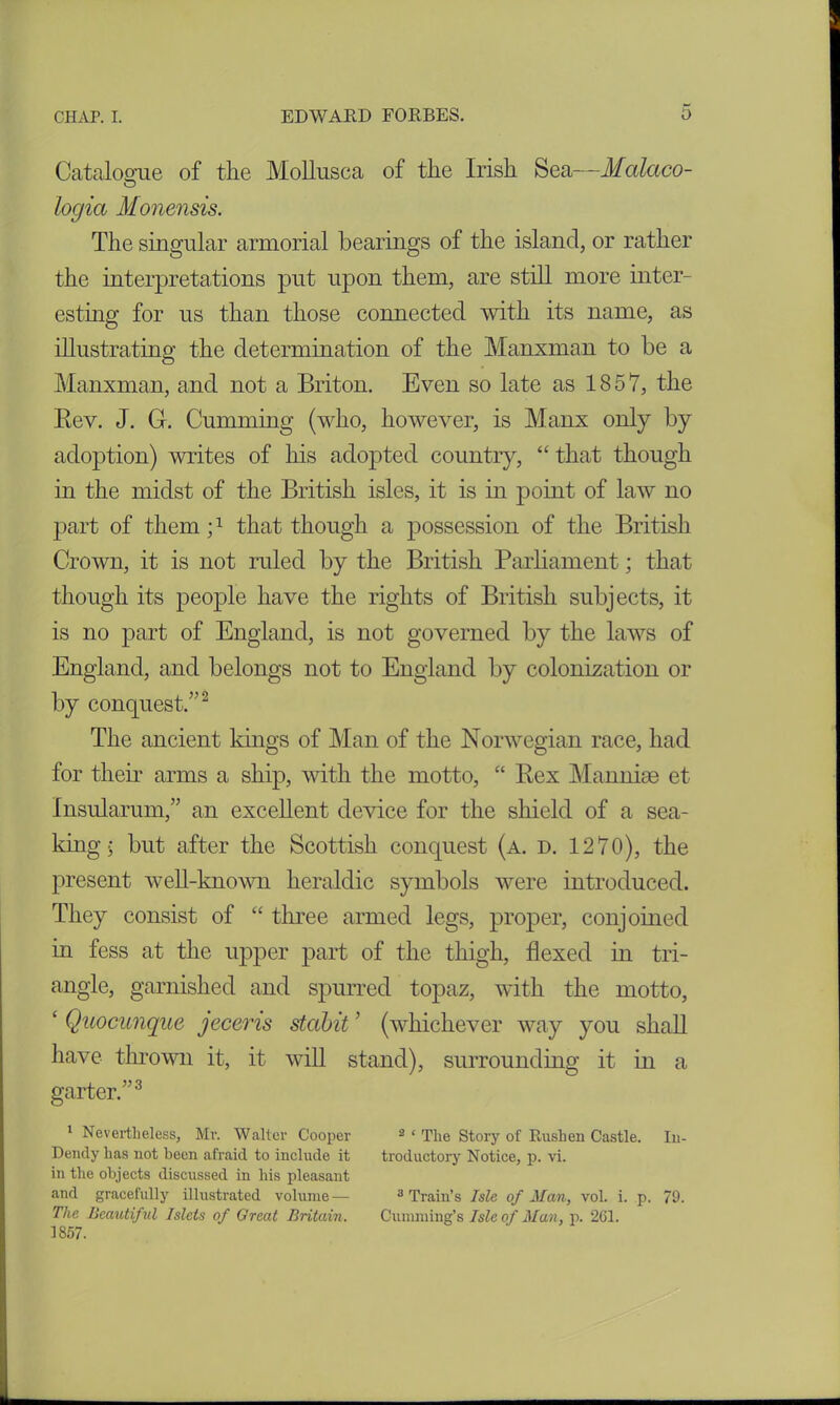 Catalogue of the Mollusea of the Irish Sea—Malaco- O logia Monensis. The singular armorial bearings of the island, or rather the interpretations put upon them, are still more inter- esting for us than those connected with its name, as illustrating the determination of the Manxman to be a Manxman, and not a Briton. Even so late as 1857, the Rev. J. G. Gumming (who, however, is Manx only by adoption) writes of his adopted country, “that though in the midst of the British isles, it is in point of law no part of them;1 that though a possession of the British Crown, it is not ruled by the British Parliament; that though its people have the rights of British subjects, it is no part of England, is not governed by the laws of England, and belongs not to England by colonization or by conquest.”2 The ancient kings of Man of the Norwegian race, had for their arms a ship, with the motto, “ Rex Mannise et Insularum,” an excellent device for the shield of a sea- king- but after the Scottish conquest (a. d. 1270), the present well-known heraldic symbols were introduced. They consist of “ three armed legs, proper, conjoined in fess at the upper part of the thigh, flexed in tri- angle, garnished and spurred topaz, with the motto, ‘ Quocunque jeceris stabit ’ (whichever way you shall have thrown it, it will stand), surrounding it in a garter.”3 1 Nevertheless, Mr. Walter Cooper 2 1 The Story of Rushen Castle. Iu- Dendy has not been afraid to include it troductory Notice, p. vi. in the objects discussed in his pleasant and gracefully illustrated volume— 3 Train’s Isle of Man, vol. i. p. 70. The Beautiful Islets of Great Britain. Cumming’s Isle of Man, p. 261. 1857.